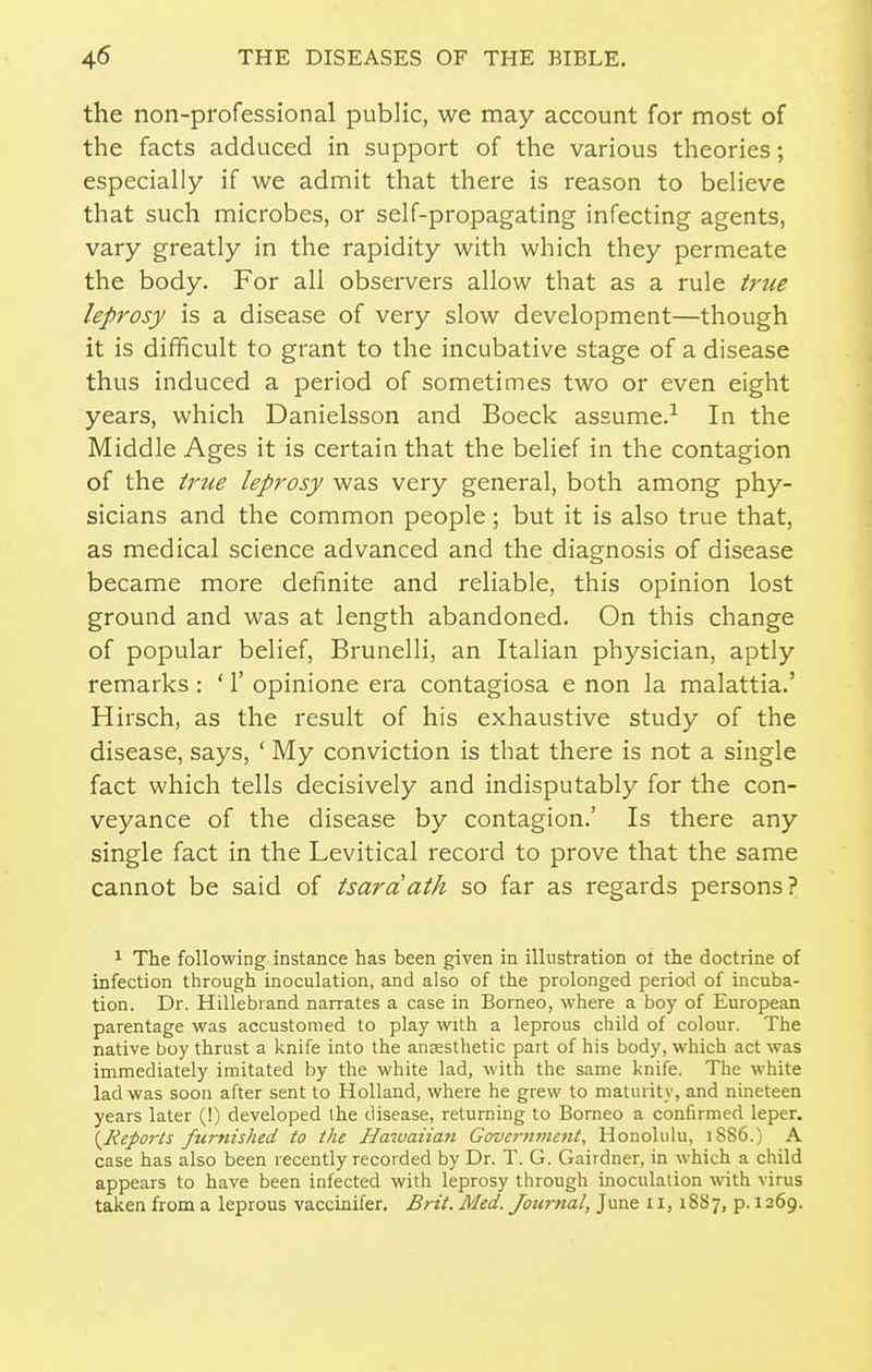 the non-professional public, we may account for most of the facts adduced in support of the various theories; especially if we admit that there is reason to believe that such microbes, or self-propagating infecting agents, vary greatly in the rapidity with which they permeate the body. For all observers allow that as a rule true leprosy is a disease of very slow development—though it is difficult to grant to the incubative stage of a disease thus induced a period of sometimes two or even eight years, which Danielsson and Boeck assume.-^ In the Middle Ages it is certain that the belief in the contagion of the true leprosy was very general, both among phy- sicians and the common people; but it is also true that, as medical science advanced and the diagnosis of disease became more definite and reliable, this opinion lost ground and was at length abandoned. On this change of popular belief, Brunelli, an Italian physician, aptly remarks : ' 1' opinione era contagiosa e non la malattia.' Hirsch, as the result of his exhaustive study of the disease, says, ' My conviction is that there is not a single fact which tells decisively and indisputably for the con- veyance of the disease by contagion.' Is there any single fact in the Levitical record to prove that the same cannot be said of tsardath so far as regards persons? 1 The following instance has been given in illustration ot the doctrine of infection through inoculation, and also of the prolonged period of incuba- tion. Dr. Hillebrand narrates a case in Borneo, where a boy of European parentage was accustomed to play with a leprous child of colour. The native boy thrust a knife into the anaesthetic part of his body, which act was immediately imitated by the white lad, with the same knife. The white lad was soon after sent to Holland, where he grew to maturity, and nineteen years later (!) developed the disease, returning to Borneo a confirmed leper. (^Reports furnished to the Haiuaiia^i Government, Honolulu, i8S6.) A case has also been recently recorded by Dr. T. G. Gairdner, in which a child appears to have been infected with leprosy through inoculation wth virus taken from a leprous vaccinifer. Brit. Med. Journal, June 11,1887, p. 1269.