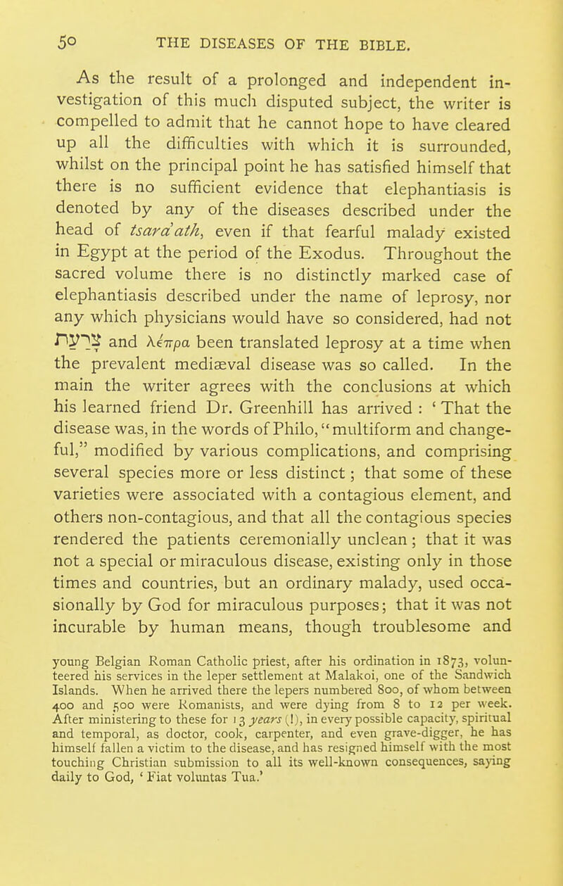 As the result of a prolonged and independent in- vestigation of this much disputed subject, the writer is compelled to admit that he cannot hope to have cleared up all the difficulties with which it is surrounded, whilst on the principal point he has satisfied himself that there is no sufficient evidence that elephantiasis is denoted by any of the diseases described under the head of tsardath, even if that fearful malady existed in Egypt at the period of the Exodus. Throughout the sacred volume there is no distinctly marked case of elephantiasis described under the name of leprosy, nor any which physicians would have so considered, had not nV^^ and Xe-npa been translated leprosy at a time when the prevalent mediaeval disease was so called. In the main the writer agrees with the conclusions at which his learned friend Dr. Greenhill has arrived : ' That the disease was, in the words of Philo, multiform and change- ful, modified by various complications, and comprising several species more or less distinct; that some of these varieties were associated with a contagious element, and others non-contagious, and that all the contagious species rendered the patients ceremonially unclean; that it was not a special or miraculous disease, existing only in those times and countries, but an ordinary malady, used occa- sionally by God for miraculous purposes; that it was not incurable by human means, though troublesome and young Belgian Roman Catholic priest, after his ordination in 1873, volun- teered his services in the leper settlement at Malakoi, one of the Sandwich Islands. When he arrived there the lepers numbered 800, of whom between 400 and 500 were Romanists, and were dying from 8 to 12 per week. After ministering to these for 13 years (_!), in every possible capacity, spiritual and temporal, as doctor, cook, carpenter, and even grave-digger, he has himself fallen a victim to the disease, and has resigned himself with the most touching Christian submission to all its well-known consequences, sa}ing daily to God, ' Fiat voluntas Tua.'