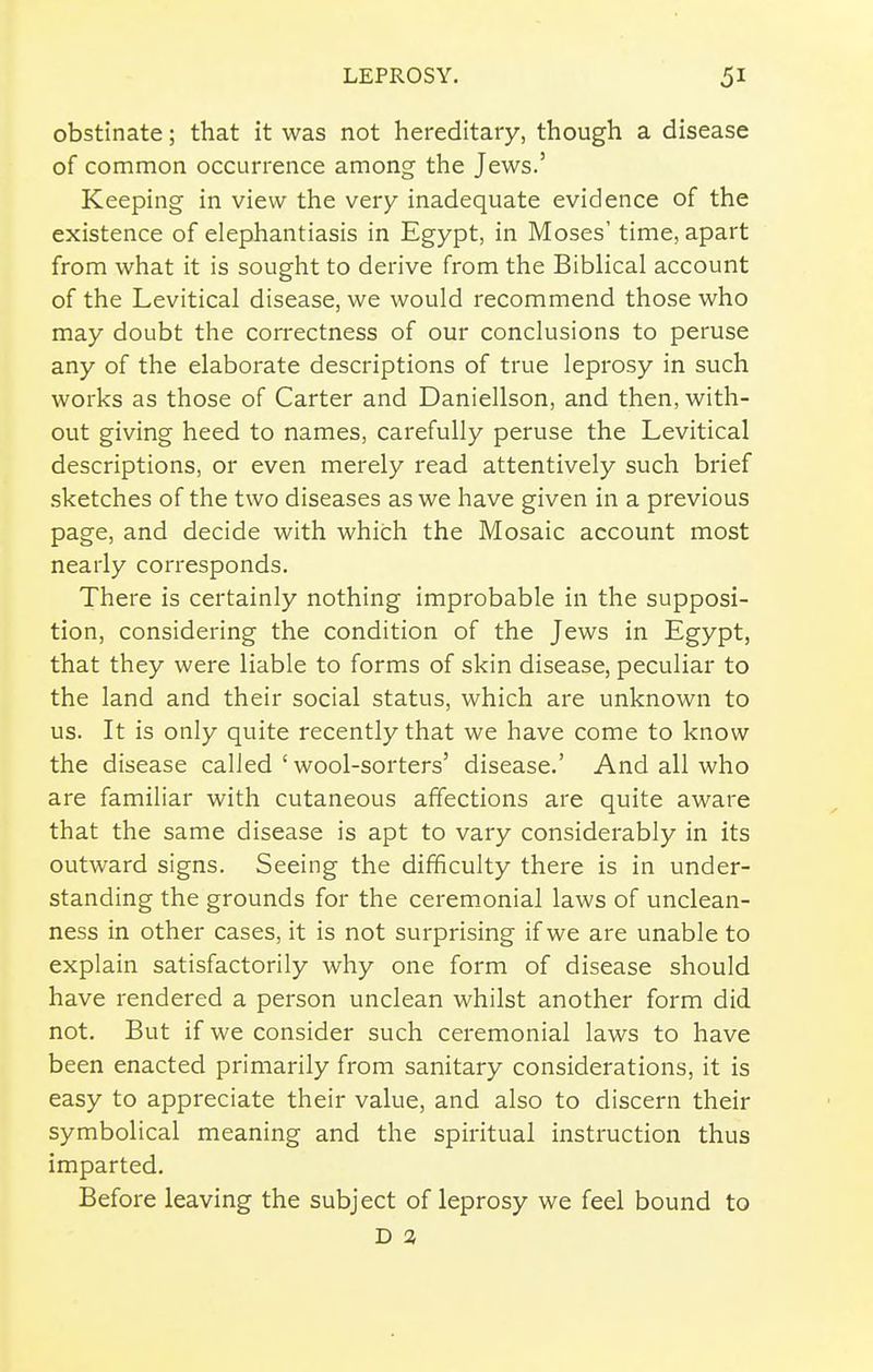 obstinate; that it was not hereditary, though a disease of common occurrence among the Jews.' Keeping in view the very inadequate evidence of the existence of elephantiasis in Egypt, in Moses' time, apart from what it is sought to derive from the Biblical account of the Levitical disease, we would recommend those who may doubt the correctness of our conclusions to peruse any of the elaborate descriptions of true leprosy in such works as those of Carter and Daniellson, and then, with- out giving heed to names, carefully peruse the Levitical descriptions, or even merely read attentively such brief sketches of the two diseases as we have given in a previous page, and decide with which the Mosaic account most nearly corresponds. There is certainly nothing improbable in the supposi- tion, considering the condition of the Jews in Egypt, that they were liable to forms of skin disease, peculiar to the land and their social status, which are unknown to us. It is only quite recently that we have come to know the disease called ' wool-sorters' disease.' And all who are familiar with cutaneous affections are quite aware that the same disease is apt to vary considerably in its outward signs. Seeing the difficulty there is in under- standing the grounds for the ceremonial laws of unclean- ness in other cases, it is not surprising if we are unable to explain satisfactorily why one form of disease should have rendered a person unclean whilst another form did not. But if we consider such ceremonial laws to have been enacted primarily from sanitary considerations, it is easy to appreciate their value, and also to discern their symbolical meaning and the spiritual instruction thus imparted. Before leaving the subject of leprosy we feel bound to D 3