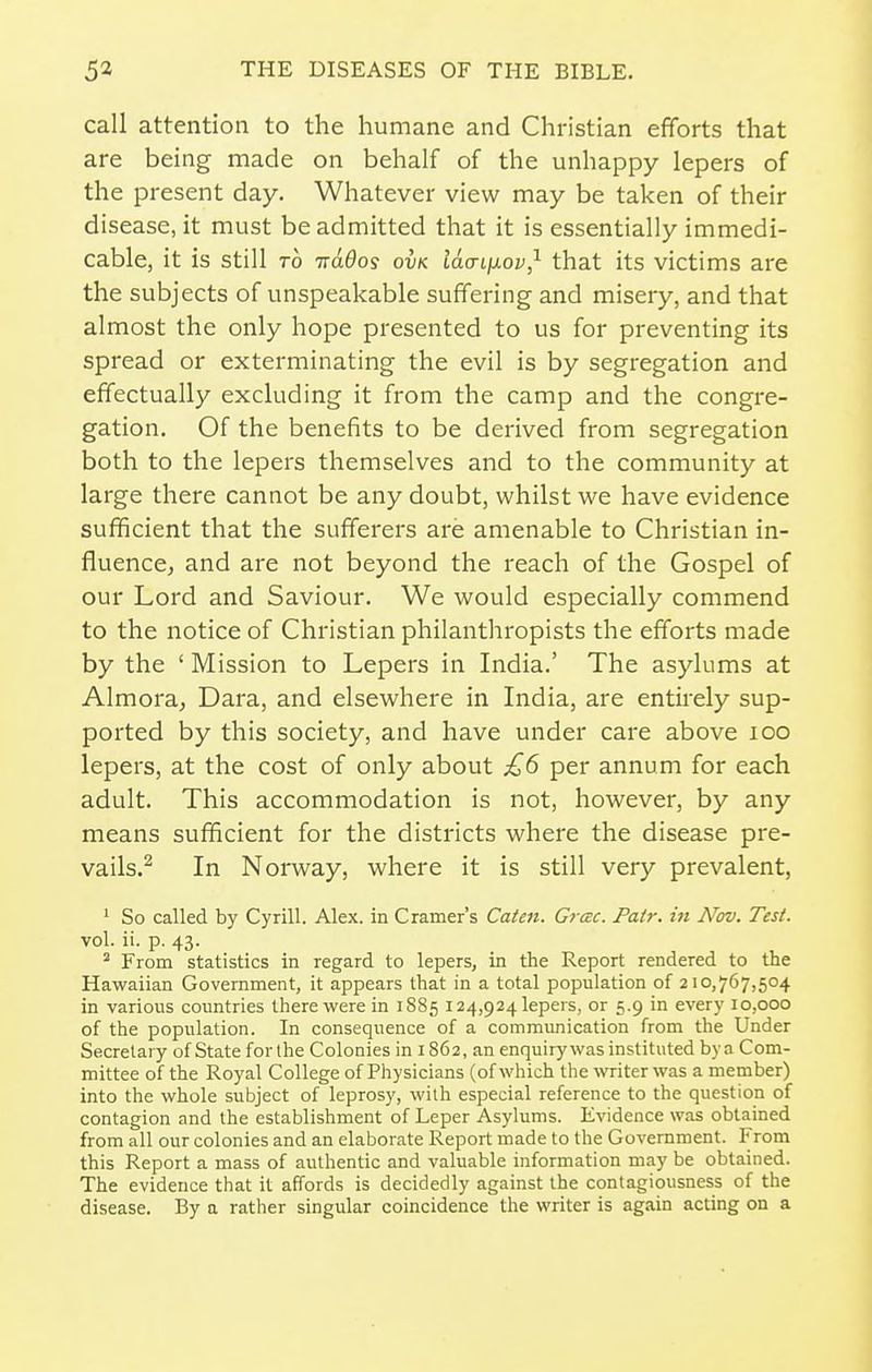 call attention to the humane and Christian efforts that are being made on behalf of the unhappy lepers of the present day. Whatever view may be taken of their disease, it must be admitted that it is essentially immedi- cable, it is still TO ttclOos ovk laaiixov,^ that its victims are the subjects of unspeakable suffering and misery, and that almost the only hope presented to us for preventing its spread or exterminating the evil is by segregation and effectually excluding it from the camp and the congre- gation. Of the benefits to be derived from segregation both to the lepers themselves and to the community at large there cannot be any doubt, whilst we have evidence sufficient that the sufferers are amenable to Christian in- fluenccj and are not beyond the reach of the Gospel of our Lord and Saviour. We would especially commend to the notice of Christian philanthropists the efforts made by the ' Mission to Lepers in India.' The asylums at Almora^ Dara, and elsewhere in India, are entirely sup- ported by this society, and have under care above icq lepers, at the cost of only about £6 per annum for each adult. This accommodation is not, however, by any means sufficient for the districts where the disease pre- vails.^ In Norway, where it is still very prevalent, ' So called by Cyrill. Alex, in Cramer's Caten. Grac. Pair, in Nov. Test. vol. ii. p. 43. From statistics in regard to lepers, in the Report rendered to the Hawaiian Government, it appears that in a total population of 210,767,504 in various countries there were in 1S85 124,924 lepers, or 5.9 in every 10,000 of the population. In consequence of a communication from the Under Secretary of State for the Colonies in 1862, an enquiry was instituted by a Com- mittee of the Royal College of Physicians (of which the ^vriter was a member) into the whole subject of leprosy, with especial reference to the question of contagion and the establishment of Leper Asylums. Evidence was obtained from all our colonies and an elaborate Report made to the Government. From this Report a mass of authentic and valuable information may be obtained. The evidence that it affords is decidedly against the contagiousness of the disease. By a rather singular coincidence the writer is again acting on a