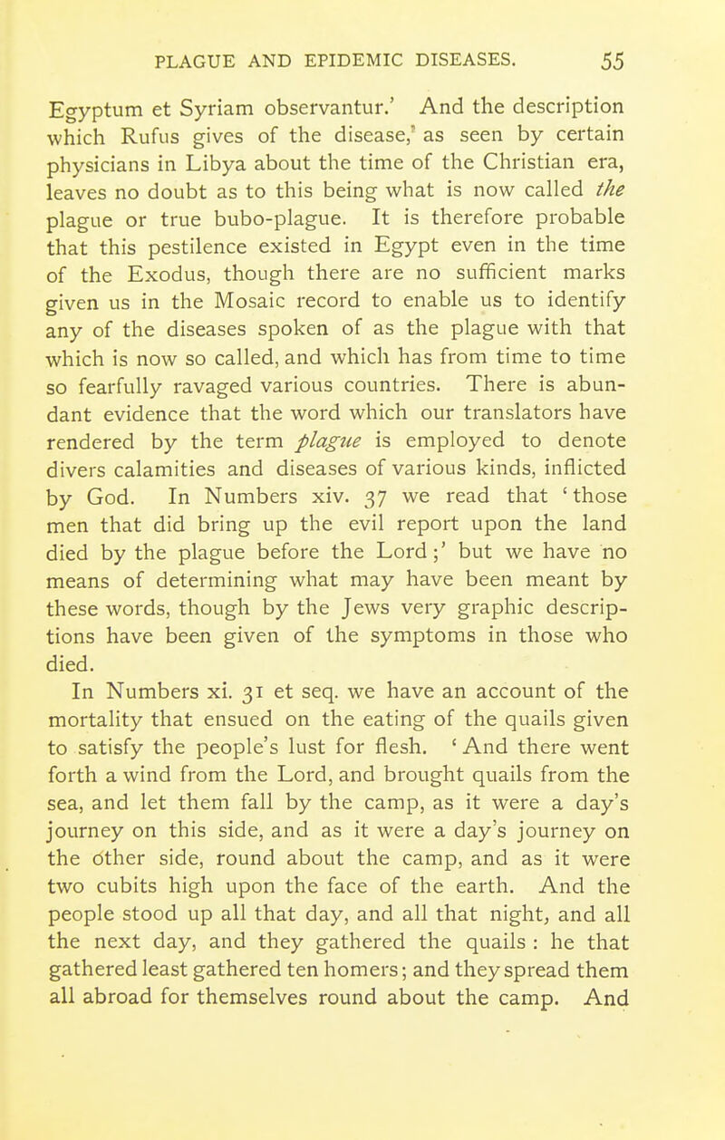 Egyptum et Syriam observantur.' And the description which Rufus gives of the disease,' as seen by certain physicians in Libya about the time of the Christian era, leaves no doubt as to this being what is now called the plague or true bubo-plague. It is therefore probable that this pestilence existed in Egypt even in the time of the Exodus, though there are no sufficient marks given us in the Mosaic record to enable us to identify any of the diseases spoken of as the plague with that which is now so called, and which has from time to time so fearfully ravaged various countries. There is abun- dant evidence that the word which our translators have rendered by the term plagtie is employed to denote divers calamities and diseases of various kinds, inflicted by God. In Numbers xiv. 37 we read that 'those men that did bring up the evil report upon the land died by the plague before the Lord;' but we have no means of determining what may have been meant by these words, though by the Jews very graphic descrip- tions have been given of the symptoms in those who died. In Numbers xi. 31 et seq. we have an account of the mortality that ensued on the eating of the quails given to satisfy the people's lust for flesh. ' And there went forth a wind from the Lord, and brought quails from the sea, and let them fall by the camp, as it were a day's journey on this side, and as it were a day's journey on the other side, round about the camp, and as it were two cubits high upon the face of the earth. And the people stood up all that day, and all that night, and all the next day, and they gathered the quails : he that gathered least gathered ten homers; and they spread them all abroad for themselves round about the camp. And