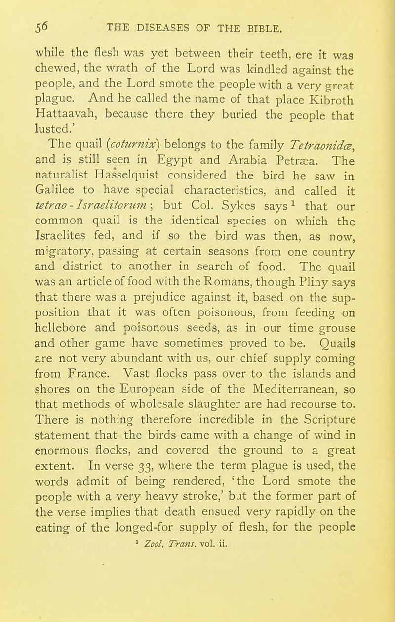 while the flesh was yet between their teeth, ere it was chewed, the wrath of the Lord was kindled against the people, and the Lord smote the people with a very great plague. And he called the name of that place Kibroth Hattaavah, because there they buried the people that lusted.' The quail [coturnix) belongs to the family TetraonidcB, and is still seen in Egypt and Arabia Petraea. The naturalist Hasselquist considered the bird he saw in Galilee to have special characteristics, and called it tetrao - Israelitortim ; but Col. Sykes says ^ that our common quail is the identical species on which the Israelites fed, and if so the bird was then, as now, migratory, passing at certain seasons from one country and district to another in search of food. The quail was an article of food with the Romans, though Pliny says that there was a prejudice against it, based on the sup- position that it was often poisonous, from feeding on hellebore and poisonous seeds, as in our time grouse and other game have sometimes proved to be. Quails are not very abundant with us, our chief supply coming from France. Vast flocks pass over to the islands and shores on the European side of the Mediterranean, so that methods of wholesale slaughter are had recourse to. There is nothing therefore incredible in the Scripture statement that the birds came with a change of wind in enormous flocks, and covered the ground to a great extent. In verse 33, where the term plague is used, the words admit of being rendered, 'the Lord smote the people with a very heavy stroke,' but the former part of the verse impHes that death ensued very rapidly on the eating of the longed-for supply of flesh, for the people ^ Zool. Trans, vol. ii.