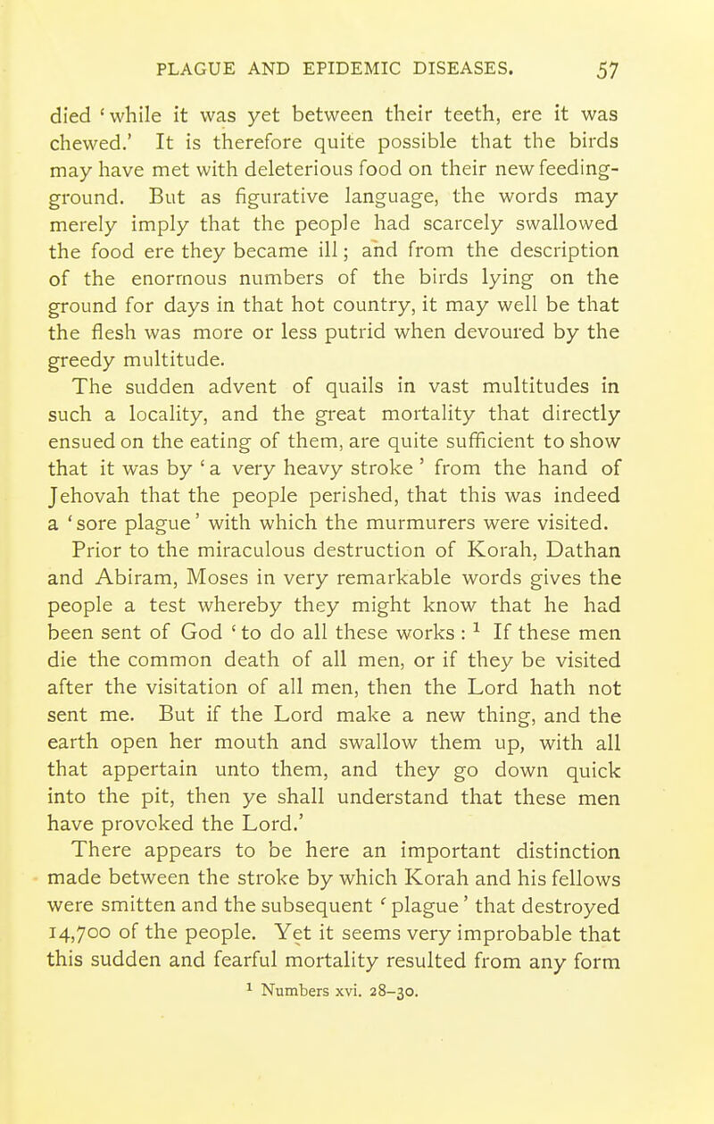 died 'while it was yet between their teeth, ere it was chewed.' It is therefore quite possible that the birds may have met with deleterious food on their new feeding- ground. But as figurative language, the words may merely imply that the people had scarcely swallowed the food ere they became ill; and from the description of the enormous numbers of the birds lying on the ground for days in that hot country, it may well be that the flesh was more or less putrid when devoured by the greedy multitude. The sudden advent of quails in vast multitudes in such a locality, and the great mortality that directly ensued on the eating of them, are quite sufficient to show that it was by ' a very heavy stroke ' from the hand of Jehovah that the people perished, that this was indeed a 'sore plague' with which the murmurers were visited. Prior to the miraculous destruction of Korah, Dathan and Abiram, Moses in very remarkable words gives the people a test whereby they might know that he had been sent of God ' to do all these works : ^ If these men die the common death of all men, or if they be visited after the visitation of all men, then the Lord hath not sent me. But if the Lord make a new thing, and the earth open her mouth and swallow them up, with all that appertain unto them, and they go down quick into the pit, then ye shall understand that these men have provoked the Lord.' There appears to be here an important distinction made between the stroke by which Korah and his fellows were smitten and the subsequent ' plague' that destroyed 14,700 of the people. Yet it seems very improbable that this sudden and fearful mortality resulted from any form ^ Numbers xvi. 28-30.