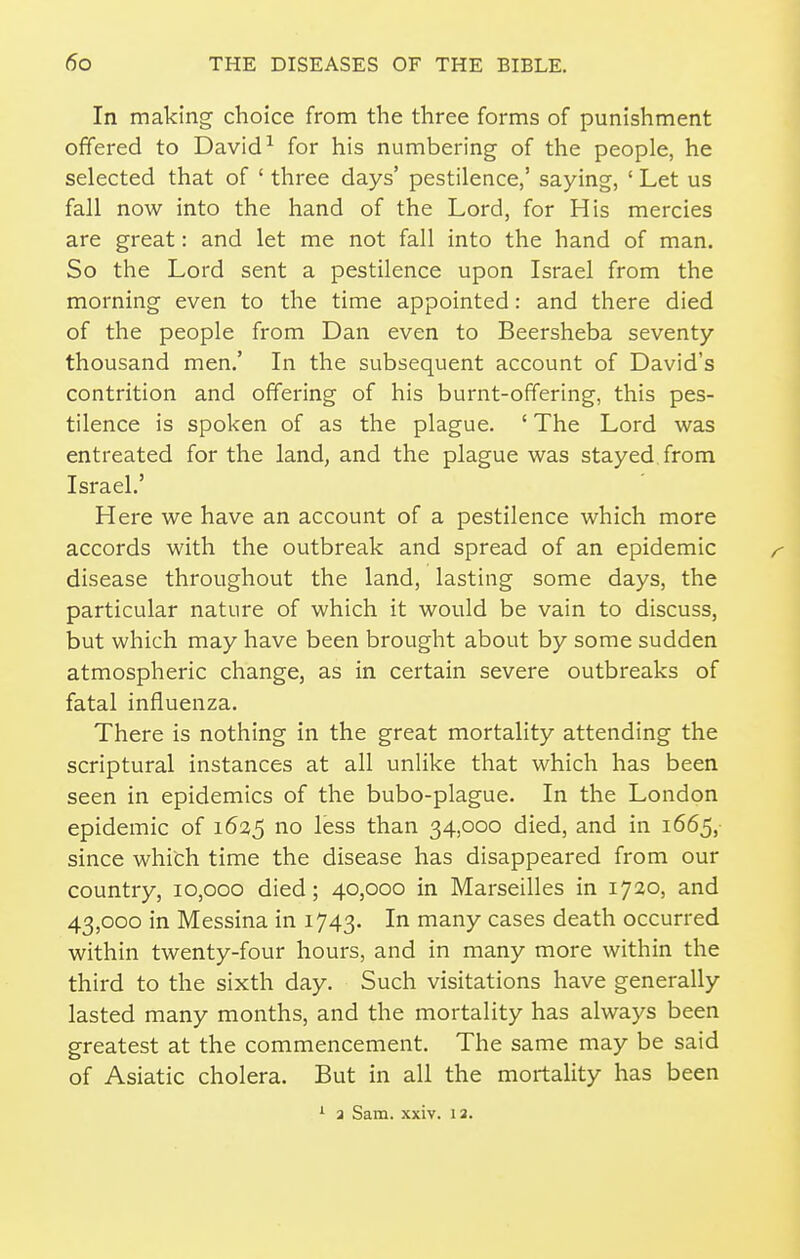 In making' choice from the three forms of punishment offered to David ^ for his numbering of the people, he selected that of ' three days' pestilence,' saying, ' Let us fall now into the hand of the Lord, for His mercies are great: and let me not fall into the hand of man. So the Lord sent a pestilence upon Israel from the morning even to the time appointed: and there died of the people from Dan even to Beersheba seventy thousand men.' In the subsequent account of David's contrition and offering of his burnt-offering, this pes- tilence is spoken of as the plague. ' The Lord was entreated for the land, and the plague was stayed, from Israel.' Here we have an account of a pestilence which more accords with the outbreak and spread of an epidemic r disease throughout the land, lasting some days, the particular nature of which it would be vain to discuss, but which may have been brought about by some sudden atmospheric change, as in certain severe outbreaks of fatal influenza. There is nothing in the great mortality attending the scriptural instances at all unlike that which has been seen in epidemics of the bubo-plague. In the London epidemic of 1625 no less than 34,000 died, and in 1665, since which time the disease has disappeared from our country, 10,000 died; 40,000 in Marseilles in 1720, and 43,000 in Messina in 1743. In many cases death occurred within twenty-four hours, and in many more within the third to the sixth day. Such visitations have generally lasted many months, and the mortality has always been greatest at the commencement. The same may be said of Asiatic cholera. But in all the mortality has been ' a Sam. xxiv. 12.