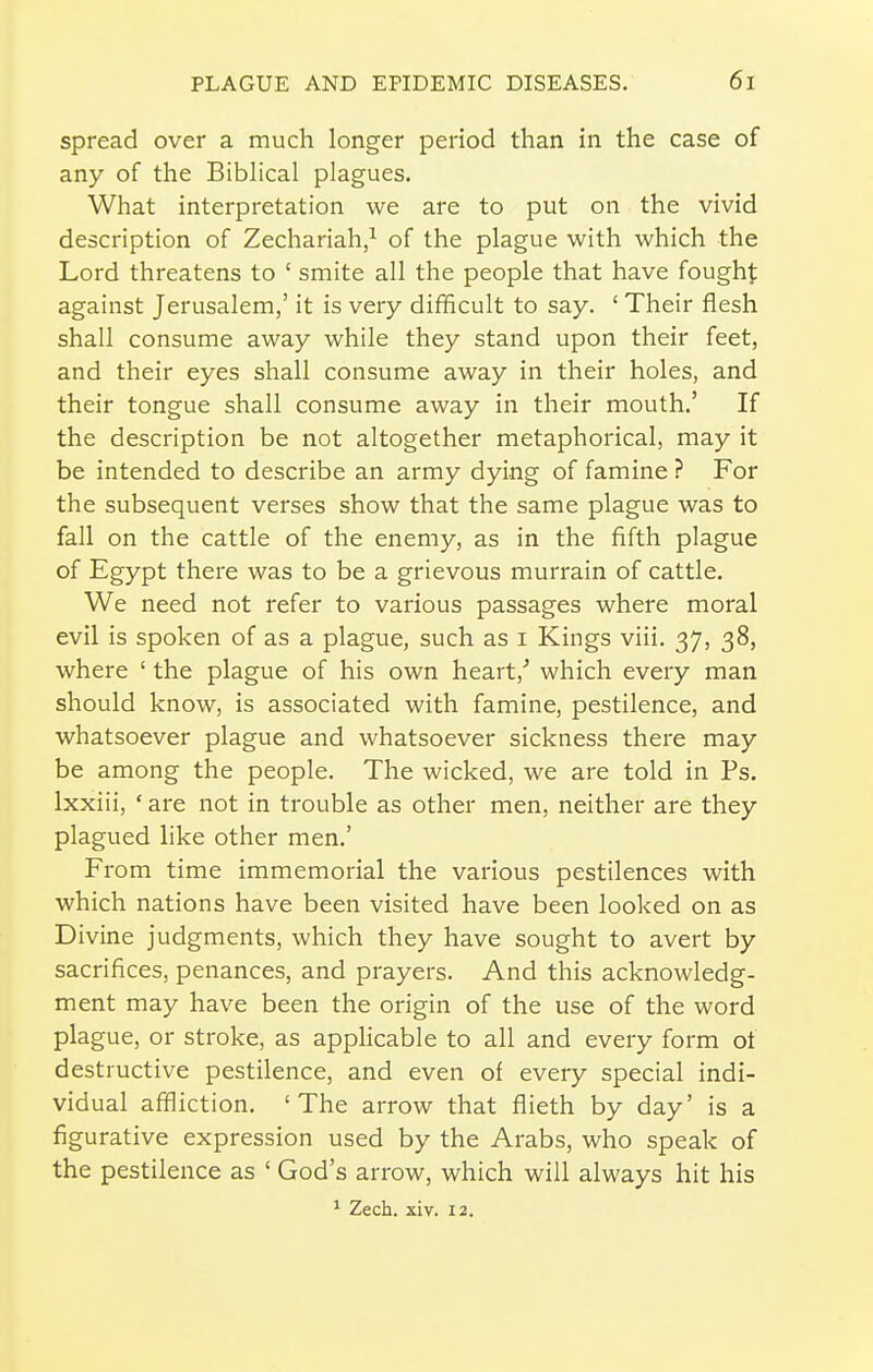 spread over a much longer period than in the case of any of the Biblical plagues. What interpretation we are to put on the vivid description of Zechariah/ of the plague with which the Lord threatens to ' smite all the people that have fough]; against Jerusalem,' it is very difficult to say. ' Their flesh shall consume away while they stand upon their feet, and their eyes shall consume away in their holes, and their tongue shall consume away in their mouth.' If the description be not altogether metaphorical, may it be intended to describe an army dying of famine ? For the subsequent verses show that the same plague was to fall on the cattle of the enemy, as in the fifth plague of Egypt there was to be a grievous murrain of cattle. We need not refer to various passages where moral evil is spoken of as a plague, such as i Kings viii. 37, 38, where ' the plague of his own heart,'' which every man should know, is associated with famine, pestilence, and whatsoever plague and whatsoever sickness there may be among the people. The wicked, we are told in Ps. Ixxiii, ' are not in trouble as other men, neither are they plagued like other men.' From time immemorial the various pestilences with which nations have been visited have been looked on as Divine judgments, which they have sought to avert by sacrifices, penances, and prayers. And this acknowledg- ment may have been the origin of the use of the word plague, or stroke, as apphcable to all and every form ot destructive pestilence, and even of every special indi- vidual affliction. 'The arrow that fiieth by day' is a figurative expression used by the Arabs, who speak of the pestilence as ' God's arrow, which will always hit his * Zech. xiv. 12.