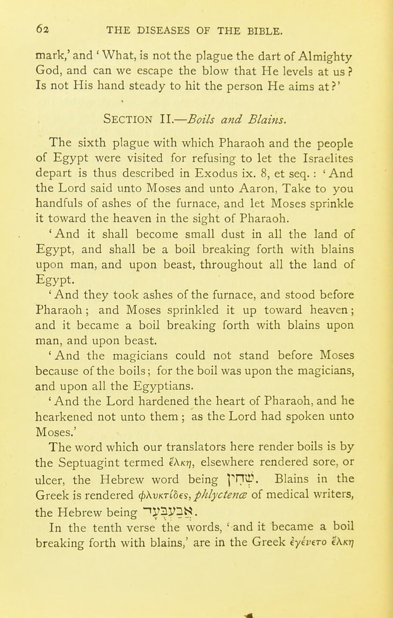 mark,' and ' What, is not the plague the dart of Almighty God, and can we escape the blow that He levels at us ? Is not His hand steady to hit the person He aims at?' Section 11.—Boils and Blains. The sixth plague with which Pharaoh and the people of Egypt were visited for refusing to let the Israelites depart is thus described in Exodus ix. 8, et seq.: ' And the Lord said unto Moses and unto Aaron, Take to you handfuls of ashes of the furnace, and let Moses sprinkle it toward the heaven in the sight of Pharaoh. 'And it shall become small dust in all the land of Egypt, and shall be a boil breaking forth with blains upon man, and upon beast, throughout all the land of Egypt. 'And they took ashes of the furnace, and stood before Pharaoh ; and Moses sprinkled it up toward heaven; and it became a boil breaking forth with blains upon man, and upon beast. ' And the magicians could not stand before Moses because of the boils; for the boil was upon the magicians, and upon all the Egyptians. ' And the Lord hardened the heart of Pharaoh, and he hearkened not unto them ; as the Lord had spoken unto Moses.' The word which our translators here render boils is by the Septuagint termed eA/c?;, elsewhere rendered sore, or ulcer, the Hebrew word being ]'n*A\ Blains in the Greek is rendered <l)kvKT[hes, phlyctencB of medical writers, the Hebrew being ^IL/'Syn^. In the tenth verse the words, ' and it became a boil breaking forth with blains,' are in the Greek eye'rero eAxr;