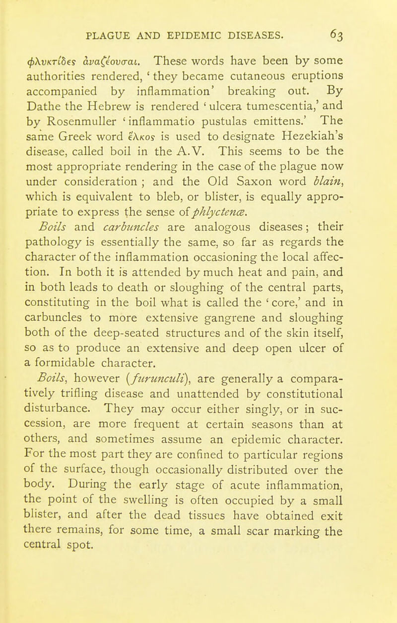 (f>XvKT[b€s avaCiova-ai. These words have been by some authorities rendered, ' they became cutaneous eruptions accompanied by inflammation' breaking out. By Dathe the Hebrew is rendered ' ulcera tumescentia,' and by Rosenmuller ' inflammatio pustulas emittens.' The same Greek word cAkos is used to designate Hezekiah's disease, called boil in the A.V. This seems to be the most appropriate rendering in the case of the plague now under consideration ; and the Old Saxon word dlain, which is equivalent to bleb, or blister, is equally appro- priate to express the sense oiphlyctencB. Boils and carbtmcles are analogous diseases; their pathology is essentially the same, so far as regards the character of the inflammation occasioning the local affec- tion. In both it is attended by much heat and pain, and in both leads to death or sloughing of the central parts, constituting in the boil what is called the ' core,' and in carbuncles to more extensive gangrene and sloughing both of the deep-seated structures and of the skin itself, so as to produce an extensive and deep open ulcer of a formidable character. Boils, however [furunaili), are generally a compara- tively trifling disease and unattended by constitutional disturbance. They may occur either singly, or in suc- cession, are more frequent at certain seasons than at others, and sometimes assume an epidemic character. For the most part they are confined to particular regions of the surface, though occasionally distributed over the body. During the early stage of acute inflammation, the point of the swelling is often occupied by a small blister, and after the dead tissues have obtained exit there remains, for some time, a small scar marking the central spot.