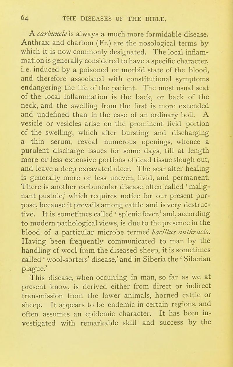 A carbuncle is always a much more formidable disease. Anthrax and charbon (Fr.) are the nosological terms by which it is now commonly designated. The local inflam- mation is generally considered to have a specific character, i.e. induced by a poisoned or morbid state of the blood, and therefore associated with constitutional symptoms endangering the life of the patient. The most usual seat of the local inflammation is the back, or back of the neck, and the swelling from the first is more extended and undefined than in the case of an ordinary boil. A vesicle or vesicles arise on the prominent livid portion of the swelling, which after bursting and discharging a thin serum, reveal numerous openings, whence a purulent discharge issues for some days, till at length more or less extensive portions of dead tissue slough out, and leave a deep excavated ulcer. The scar after healing is generally more or less uneven, livid, and permanent. There is another carbuncular disease often called ' malig- nant pustule,' which requires notice for our present pur- pose, because it prevails among cattle and is very destruc- tive. It is sometimes called ' splenic fever,' and, according to modern pathological views, is due to the presence in the blood of a particular microbe termed bacillus anthracis. Having been frequently communicated to man by the handling of wool from the diseased sheep, it is sometimes called ' wool-sorters' disease,' and in Siberia the ' Siberian plague.' This disease, when occurring in man, so far as we at present know, is derived either from direct or indirect transmission from the lower animals, horned cattle or sheep. It appears to be endemic in certain regions, and often assumes an epidemic character. It has been in- vestigated with remarkable skill and success by the