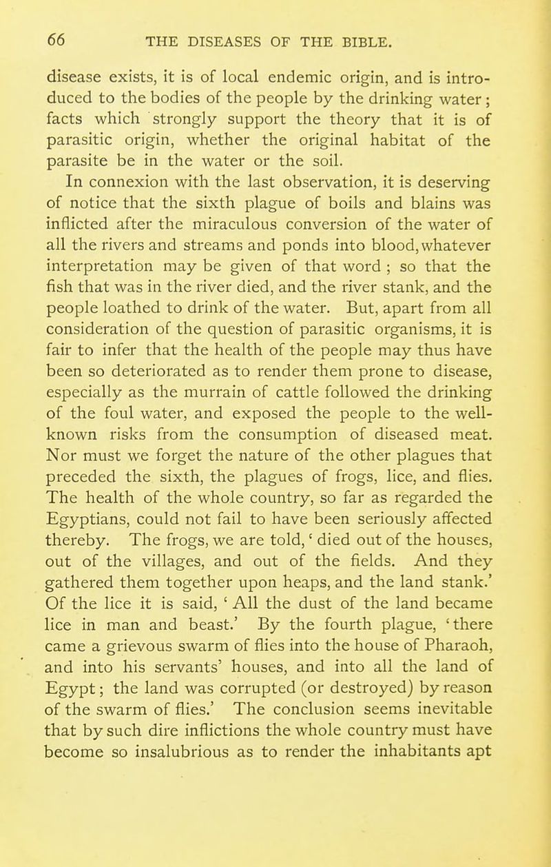 disease exists, it is of local endemic origin, and is intro- duced to the bodies of the people by the drinking water ; facts which strongly support the theory that it is of parasitic origin, whether the original habitat of the parasite be in the water or the soil. In connexion with the last observation, it is deserving of notice that the sixth plague of boils and blains was inflicted after the miraculous conversion of the water of all the rivers and streams and ponds into blood, whatever interpretation may be given of that word ; so that the fish that was in the river died, and the river stank, and the people loathed to drink of the water. But, apart from all consideration of the question of parasitic organisms, it is fair to infer that the health of the people may thus have been so deteriorated as to render them prone to disease, especially as the murrain of cattle followed the drinking of the foul water, and exposed the people to the well- known risks from the consumption of diseased meat. Nor must we forget the nature of the other plagues that preceded the sixth, the plagues of frogs, lice, and flies. The health of the whole country, so far as regarded the Egyptians, could not fail to have been seriously affected thereby. The frogs, we are told,' died out of the houses, out of the villages, and out of the fields. And they gathered them together upon heaps, and the land stank.' Of the lice it is said, ' All the dust of the land became lice in man and beast.' By the fourth plague, 'there came a grievous swarm of flies into the house of Pharaoh, and into his servants' houses, and into all the land of Egypt; the land was corrupted (or destroyed) by reason of the swarm of flies.' The conclusion seems inevitable that by such dire inflictions the whole country must have become so insalubrious as to render the inhabitants apt