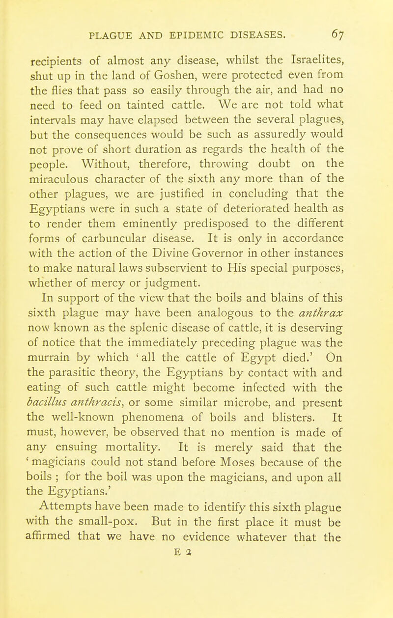 recipients of almost any disease, whilst the Israelites, shut up in the land of Goshen, were protected even from the flies that pass so easily through the air, and had no need to feed on tainted cattle. We are not told what intervals may have elapsed between the several plagues-, but the consequences would be such as assuredly would not prove of short duration as regards the health of the people. Without, therefore, throwing doubt on the miraculous character of the sixth any more than of the other plagues, we are justified in concluding that the Egyptians were in such a state of deteriorated health as to render them eminently predisposed to the different forms of carbuncular disease. It is only in accordance with the action of the Divine Governor in other instances to make natural laws subservient to His special purposes, whether of mercy or judgment. In support of the view that the boils and blains of this sixth plague may have been analogous to the anthrax now known as the splenic disease of cattle, it is desemng of notice that the immediately preceding plague was the murrain by which ' all the cattle of Egypt died.' On the parasitic theory, the Egyptians by contact with and eating of such cattle might become infected with the bacilhis antkracis, or some similar microbe, and present the well-known phenomena of boils and blisters. It must, however, be observed that no mention is made of any ensuing mortality. It is merely said that the ' magicians could not stand before Moses because of the boils ; for the boil was upon the magicians, and upon all the Egyptians.' Attempts have been made to identify this sixth plague with the small-pox. But in the first place it must be affirmed that we have no evidence whatever that the E a