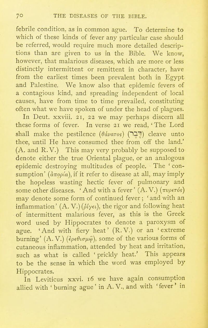 febrile condition, as in common ague. To determine to which of these kinds of fever any particular case should be referred, would require much more detailed descrip- tions than are given to us in the Bible. We know, however, that malarious diseases, which are more or less distinctly intermittent or remittent in character, have from the earliest times been prevalent both in Egypt and Palestine. We know also that epidemic fevers of a contagious kind, and spreading independent of local causes, have from time to time prevailed, constituting often what we have spoken of under the head of plagues. In Deut. xxviii. 21, 2 a we may perhaps discern all these forms of fever. In verse 21 we read, 'The Lord shall make the pestilence (Odvaros) O^'^I) cleave unto thee, until He have consumed thee from off the land.' (A. and R. V.) This may very probably be supposed to denote either the true Oriental plague, or an analogous epidemic destroying multitudes of people. The ' con- sumption' {a-TTopLa), if it refer to disease at all, may imply the hopeless wasting hectic fever of pulmonary and some other diseases. ' And with a fever' (A. V.) {-TTvpeTos) may denote some form of continued fever ; 'and with an inflammation' (A. V.)(p^yet), the rigor and following heat of intermittent malarious fever, as this is the Greek word used by Hippocrates to denote a paroxysm of ague. 'And with fiery heat' (R.V.) or an 'extreme burning' (A. V.) (epe^ttr/xw), some of the various forms of cutaneous inflammation, attended by heat and irritation, such as what is called 'prickly heat.' This appears to be the sense in which the word was employed by Hippocrates. In Leviticus xxvi. 16 we have again consumption allied with ' burning ague' in A. V., and with ' fever' in