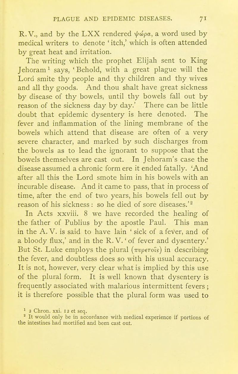 R.V., and by the LXX rendered \}/d!>pa, a word used by- medical writers to denote ' itch,' which is often attended by great heat and irritation. The writing which the prophet Elijah sent to King Jehoram^ says, 'Behold, with a great plague will the Lord smite thy people and thy children and thy wives and all thy goods. And thou shalt have great sickness by disease of thy bowels, until thy bowels fall out by reason of the sickness day by day.' There can be little doubt that epidemic dysentery is here denoted. The fever and inflammation of the lining membrane of the bowels which attend that disease are often of a very severe character, and marked by such discharges from the bowels as to lead the ignorant to suppose that the bowels themselves are cast out. In Jehoram's case the disease assumed a chronic form ere it ended fatally. 'And after all this the Lord smote him in his bowels with an incurable disease. And it came to pass, that in process of time, after the end of two years, his bowels fell out by reason of his sickness : so he died of sore diseases.'^ In Acts xxviii. 8 we have recorded the healing of the father of Publius by the apostle Paul. This man in the A. V. is said to have lain ' sick of a fever, and of a bloody flux,' and in the R. V.' of fever and dysentery.' But St. Luke employs the plural [TTvpeTols) in describing the fever, and doubtless does so with his usual accuracy. It is not, however, very clear what is implied by this use of the plural form. It is well known that dysentery is frequently associated with malarious intermittent fevers ; it is therefore possible that the plural form was used to ' 2 Chron. xxi. 12 et seq. ' It would only be in accordance with medical experience if portions of the intestines had mortified and been cast out.