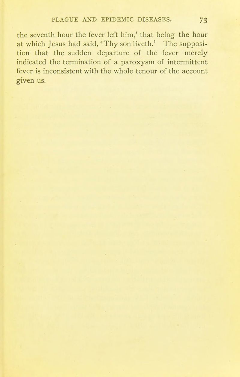 the seventh hour the fever left him,' that being the hour at which Jesus had said,' Thy son liveth.' The supposi- tion that the sudden departure of the fever merely- indicated the termination of a paroxysm of intermittent fever is inconsistent with the whole tenour of the account given us.