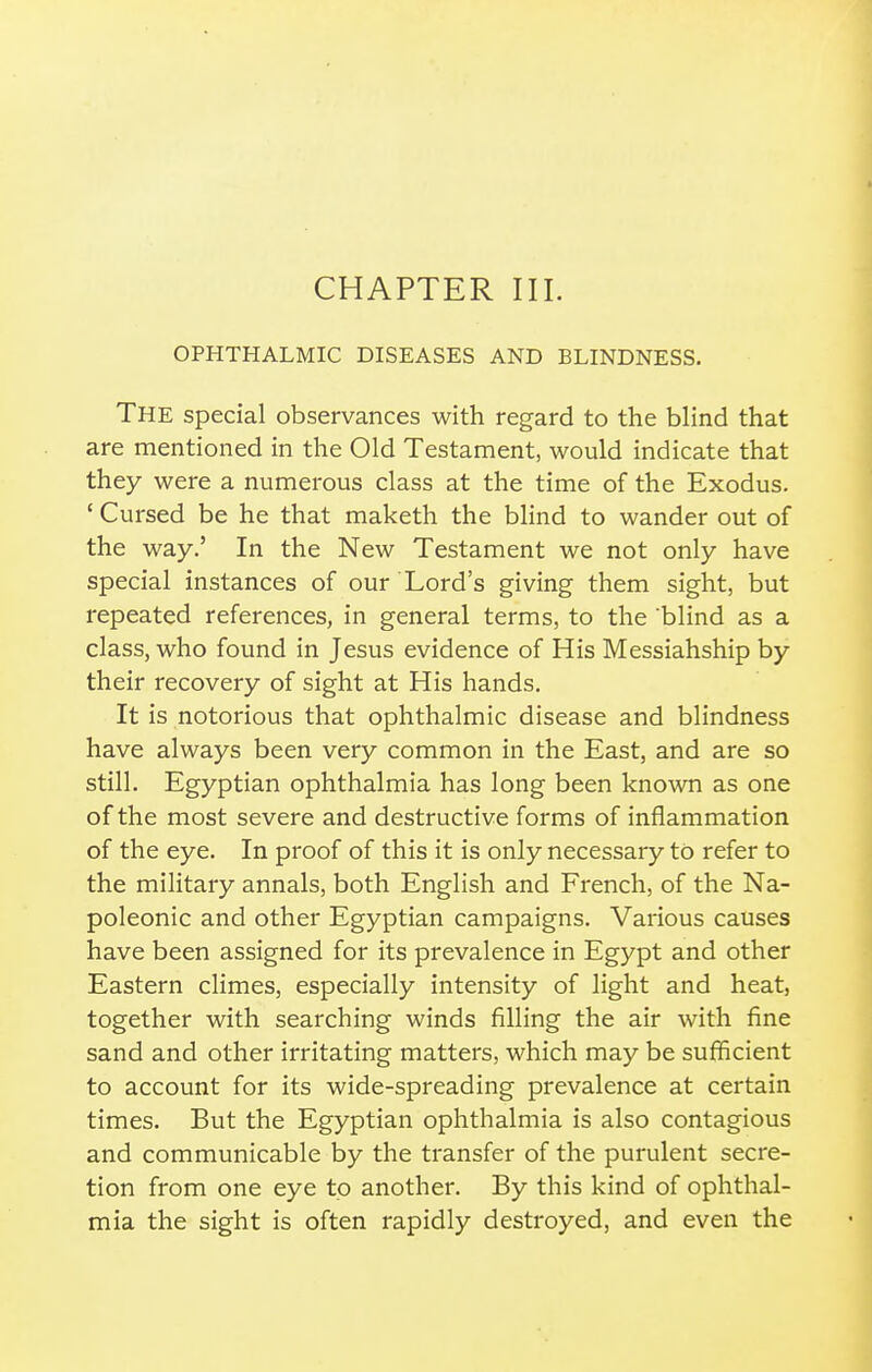 OPHTHALMIC DISEASES AND BLINDNESS. The special observances with regard to the blind that are mentioned in the Old Testament, would indicate that they were a numerous class at the time of the Exodus. ' Cursed be he that maketh the blind to wander out of the way.' In the New Testament we not only have special instances of our Lord's giving them sight, but repeated references, in general terms, to the blind as a class, who found in Jesus evidence of His Messiahship by their recovery of sight at His hands. It is notorious that ophthalmic disease and blindness have always been very common in the East, and are so still. Egyptian ophthalmia has long been known as one of the most severe and destructive forms of inflammation of the eye. In proof of this it is only necessary to refer to the military annals, both English and French, of the Na- poleonic and other Egyptian campaigns. Various causes have been assigned for its prevalence in Egypt and other Eastern climes, especially intensity of light and heat, together with searching winds filling the air with fine sand and other irritating matters, which may be sufficient to account for its wide-spreading prevalence at certain times. But the Egyptian ophthalmia is also contagious and communicable by the transfer of the purulent secre- tion from one eye to another. By this kind of ophthal- mia the sight is often rapidly destroyed, and even the