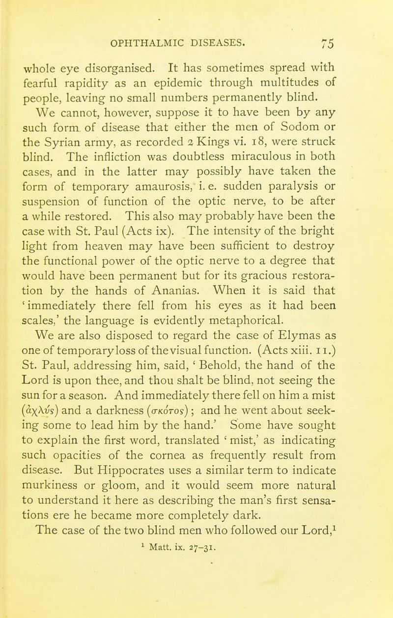 whole eye disorganised. It has sometimes spread with fearful rapidity as an epidemic through multitudes of people, leaving no small numbers permanently blind. We cannot, however, suppose it to have been by any such form of disease that either the men of Sodom or the Syrian army, as recorded 3 Kings vi. i8, were struck blind. The infliction was doubtless miraculous in both cases, and in the latter may possibly have taken the form of temporary amaurosis, i. e. sudden paralysis or suspension of function of the optic nerve, to be after a while restored. This also may probably have been the case with St. Paul (Acts ix). The intensity of the bright light from heaven may have been sufficient to destroy the functional power of the optic nerve to a degree that would have been permanent but for its gracious restora- tion by the hands of Ananias. When it is said that ' immediately there fell from his eyes as it had been scales,' the language is evidently metaphorical. We are also disposed to regard the case of Elymas as one of temporary loss of the visual function. (Acts xiii. 11.) St. Paul, addressing him, said, ' Behold, the hand of the Lord is upon thee, and thou shalt be blind, not seeing the sun for a season. And immediately there fell on him a mist (a-x^vs) and a darkness (o-kotos) ; and he went about seek- ing some to lead him by the hand.' Some have sought to explain the first word, translated ' mist,' as indicating such opacities of the cornea as frequently result from disease. But Hippocrates uses a similar term to indicate murkiness or gloom, and it would seem more natural to understand it here as describing the man's first sensa- tions ere he became more completely dark. The case of the two blind men who followed our Lord,^ ^ Matt. ix. 27-31.