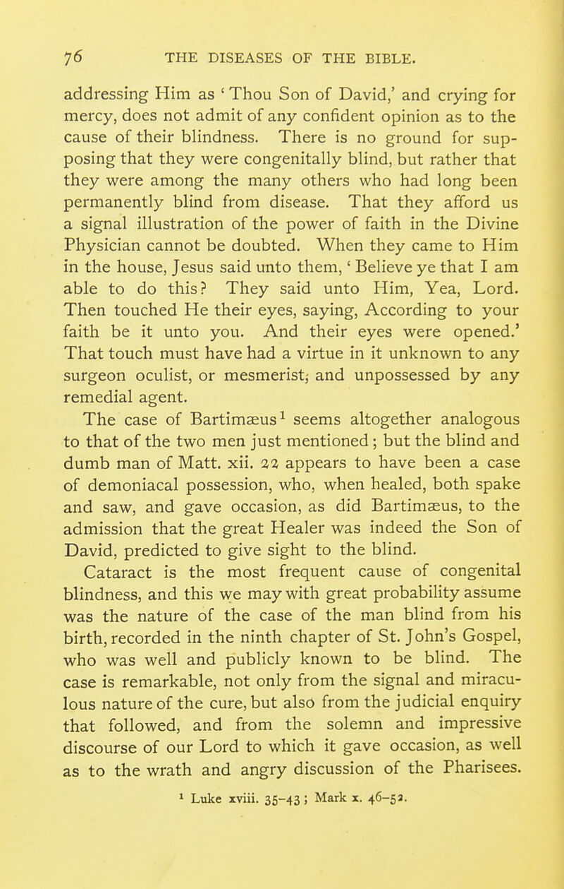 addressing Him as ' Thou Son of David,' and crying for mercy, does not admit of any confident opinion as to the cause of their blindness. There is no ground for sup- posing that they were congenitally bhnd, but rather that they were among the many others who had long been permanently blind from disease. That they afford us a signal illustration of the power of faith in the Divine Physician cannot be doubted. When they came to Him in the house, Jesus said unto them,' Believe ye that I am able to do this? They said unto Him, Yea, Lord. Then touched He their eyes, saying, According to your faith be it unto you. And their eyes were opened.' That touch must have had a virtue in it unknown to any surgeon oculist, or mesmerist^ and unpossessed by any remedial agent. The case of Bartimaeus^ seems altogether analogous to that of the two men just mentioned ; but the blind and dumb man of Matt. xii. %% appears to have been a case of demoniacal possession, who, when healed, both spake and saw, and gave occasion, as did Bartimaeus, to the admission that the great Healer was indeed the Son of David, predicted to give sight to the blind. Cataract is the most frequent cause of congenital blindness, and this we may with great probability assume was the nature of the case of the man blind from his birth, recorded in the ninth chapter of St. John's Gospel, who was well and publicly known to be blind. The case is remarkable, not only from the signal and miracu- lous nature of the cure, but also from the judicial enquiry that followed, and from the solemn and impressive discourse of our Lord to which it gave occasion, as well as to the wrath and angry discussion of the Pharisees. * Luke xviii. 35-43 ; Mark x. 46-53.