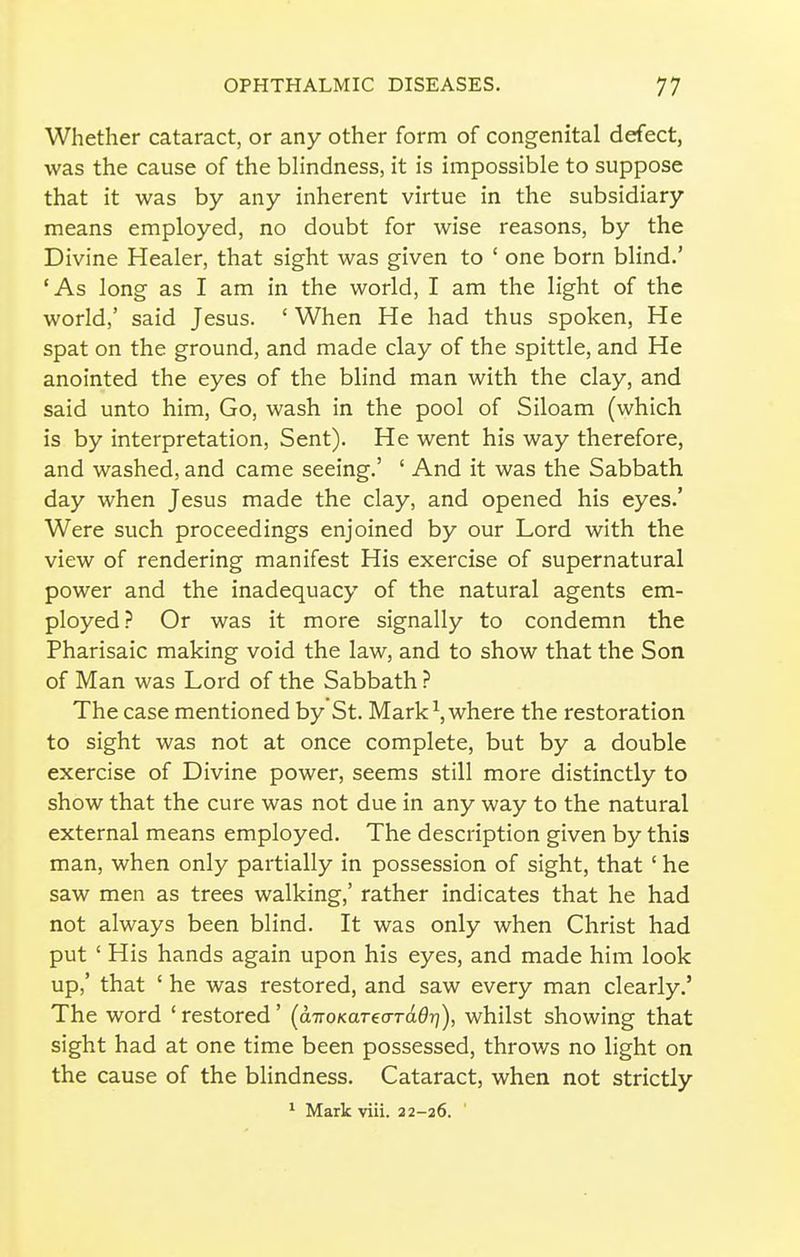 Whether cataract, or any other form of congenital defect, was the cause of the blindness, it is impossible to suppose that it was by any inherent virtue in the subsidiary means employed, no doubt for wise reasons, by the Divine Healer, that sight was given to ' one born blind.' 'As long as I am in the world, I am the light of the world,' said Jesus. ' When He had thus spoken. He spat on the ground, and made clay of the spittle, and He anointed the eyes of the blind man with the clay, and said unto him. Go, wash in the pool of Siloam (which is by interpretation, Sent). He went his way therefore, and washed, and came seeing.' ' And it was the Sabbath, day when Jesus made the clay, and opened his eyes.' Were such proceedings enjoined by our Lord with the view of rendering manifest His exercise of supernatural power and the inadequacy of the natural agents em- ployed? Or was it more signally to condemn the Pharisaic making void the law, and to show that the Son of Man was Lord of the Sabbath ? The case mentioned by St. Mark ^, where the restoration to sight was not at once complete, but by a double exercise of Divine power, seems still more distinctly to show that the cure was not due in any way to the natural external means employed. The description given by this man, when only partially in possession of sight, that' he saw men as trees walking,' rather indicates that he had not always been blind. It was only when Christ had put ' His hands again upon his eyes, and made him look up,' that ' he was restored, and saw every man clearly.' The word ' restored' (airoKaTeaTdOT]), whilst showing that sight had at one time been possessed, throws no light on the cause of the blindness. Cataract, when not strictly * Mark viii. 22-26.