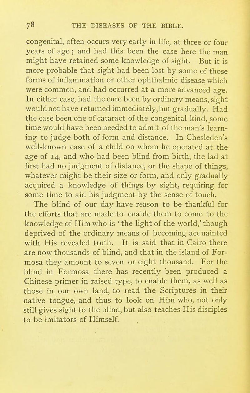 congenital, often occurs very early in life, at three or four years of age; and had this been the case here the man might have retained some knowledge of sight. But it is more probable that sight had been lost by some of those forms of inflammation or other ophthalmic disease which were common, and had occurred at a more advanced age. In either case, had the cure been by ordinary means, sight would not have returned immediately, but gradually. Had the case been one of cataract of the congenital kind, some time would have been needed to admit of the man's learn- ing to judge both of form and distance. In Chesleden's well-known case of a child on whom he operated at the age of 14, and who had been blind from birth, the lad at first had no judgment of distance, or the shape of things, whatever might be their size or form, and only gradually acquired a knowledge of things by sight, requiring for some time to aid his judgment by the sense of touch. The blind of our day have reason to be thankful for the efforts that are made to enable them to come to the knowledge of Him who is ' the light of the world/ though deprived of the ordinary means of becoming acquainted with His revealed truth. It is said that in Cairo there are now thousands of blind, and that in the island of For- mosa they amount to seven or eight thousand. For the blind in Formosa there has recently been produced a Chinese primer in raised type, to enable them, as well as those in our own land, to read the Scriptures in their native tongue, and thus to look on Him who, not only still gives sight to the blind, but also teaches His disciples to be imitators of Himself.