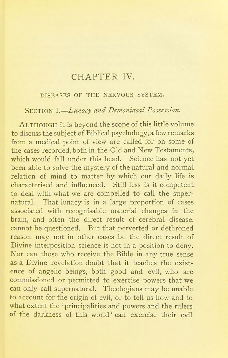 DISEASES OF THE NERVOUS SYSTEM. Section I.—Lunacy and Demoniacal Possessioit. Although it is beyond the scope of this little volume to discuss the subject of Biblical psychology, a few remarks from a medical point of view are called for on some of the cases recorded, both in the Old and New Testaments, which would fall under this head. Science has not yet been able to solve the mystery of the natural and normal relation of mind to matter by which our daily life is characterised and influenced. Still less is it competent to- deal with what we are compelled to call the super- natural. That lunacy is in a large proportion of cases associated with recognisable material changes in the brain, and often the direct result of cerebral disease, cannot be questioned. But that perverted or dethroned reason may not in other cases be the direct result of Divine interposition science is not in a position to deny. Nor can those who receive the Bible in any true sense as a Divine revelation doubt that it teaches the exist- ence of angelic beings, both good and evil, who are commissioned or permitted to exercise powers that we can only call supernatural. Theologians may be unable to account for the origin of evil, or to tell us how and to what extent the ' principalities and powers and the rulers of the darkness of this world' can exercise their evil