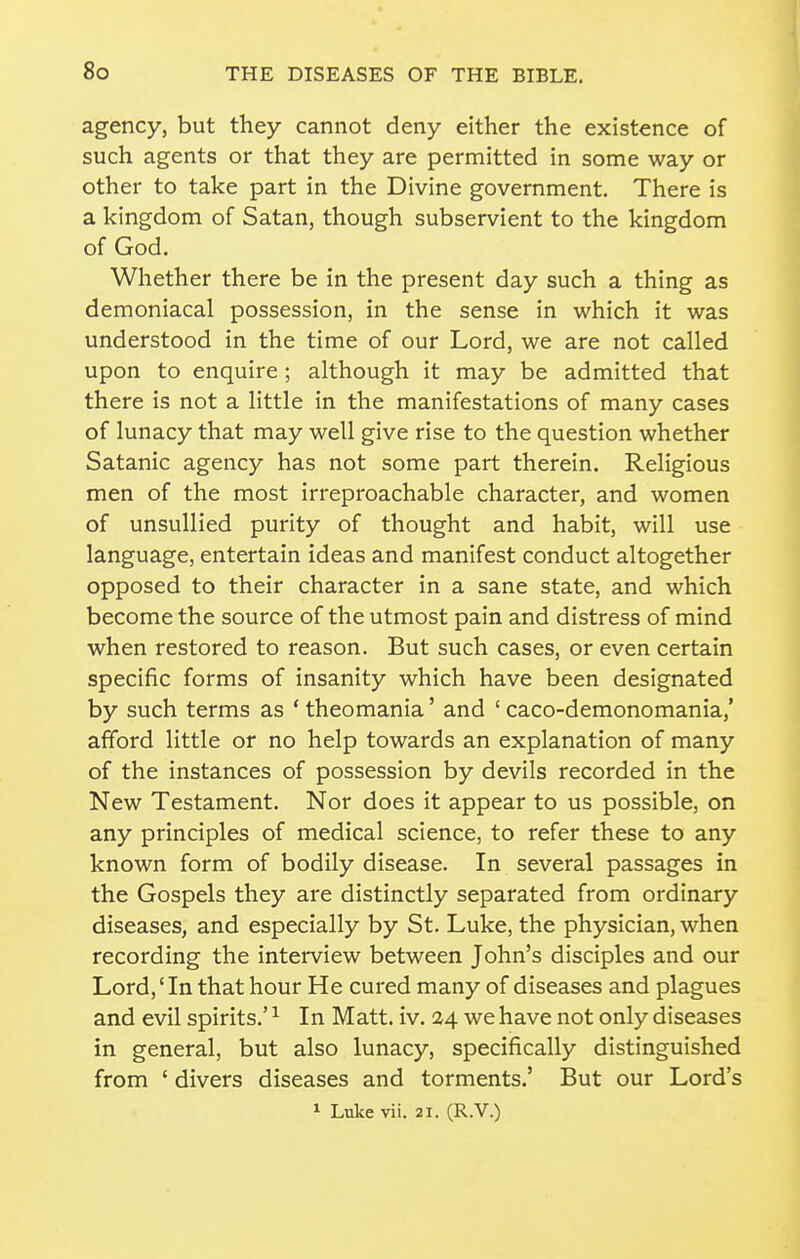 agency, but they cannot deny either the existence of such agents or that they are permitted in some way or other to take part in the Divine government. There is a kingdom of Satan, though subservient to the kingdom of God. Whether there be in the present day such a thing as demoniacal possession, in the sense in which it was understood in the time of our Lord, we are not called upon to enquire ; although it may be admitted that there is not a little in the manifestations of many cases of lunacy that may well give rise to the question whether Satanic agency has not some part therein. Religious men of the most irreproachable character, and women of unsullied purity of thought and habit, will use language, entertain ideas and manifest conduct altogether opposed to their character in a sane state, and which become the source of the utmost pain and distress of mind when restored to reason. But such cases, or even certain specific forms of insanity which have been designated by such terms as * theomania' and ' caco-demonomania,' afford little or no help towards an explanation of many of the instances of possession by devils recorded in the New Testament. Nor does it appear to us possible, on any principles of medical science, to refer these to any known form of bodily disease. In several passages in the Gospels they are distinctly separated from ordinary diseases, and especially by St. Luke, the physician, when recording the interview between John's disciples and our Lord,' In that hour He cured many of diseases and plagues and evil spirits.' ^ In Matt. iv. 24 we have not only diseases in general, but also lunacy, specifically distinguished from ' divers diseases and torments.' But our Lord's 1 Luke vii. 21. (R.V.)