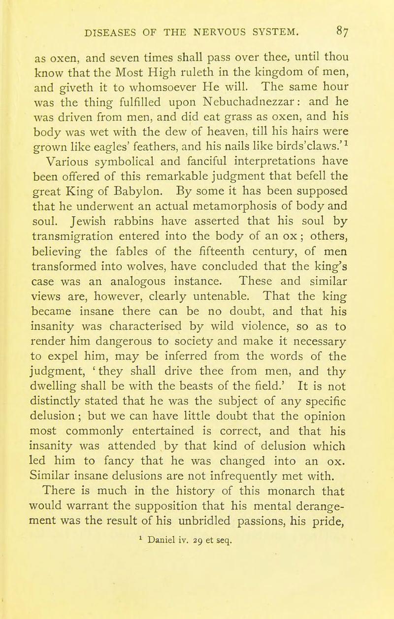 as oxen, and seven times shall pass over thee, until thou know that the Most High ruleth in the kingdom of men, and giveth it to whomsoever He will. The same hour was the thing fulfilled upon Nebuchadnezzar: and he was driven from men, and did eat grass as oxen, and his body was wet with the dew of heaven, till his hairs were grown like eagles' feathers, and his nails like birds'claws.'^ Various symbolical and fanciful interpretations have been offered of this remarkable judgment that befell the great King of Babylon. By some it has been supposed that he underwent an actual metamorphosis of body and soul. Jewish rabbins have asserted that his soul by transmigration entered into the body of an ox; others, believing the fables of the fifteenth century, of men transformed into wolves, have concluded that the king's case was an analogous instance. These and similar views are, however, clearly untenable. That the king became insane there can be no doubt, and that his insanity was characterised by wild violence, so as to render him dangerous to society and make it necessary to expel him, may be inferred from the words of the judgment, ' they shall drive thee from men, and thy dwelling shall be with the beasts of the field.' It is not distinctly stated that he was the subject of any specific delusion; but we can have little doubt that the opinion most commonly entertained is correct, and that his insanity was attended by that kind of delusion which led him to fancy that he was changed into an ox. Similar insane delusions are not infrequently met with. There is much in the history of this monarch that would warrant the supposition that his mental derange- ment was the result of his unbridled passions, his pride, ^ Daniel iv. 29 et seq.