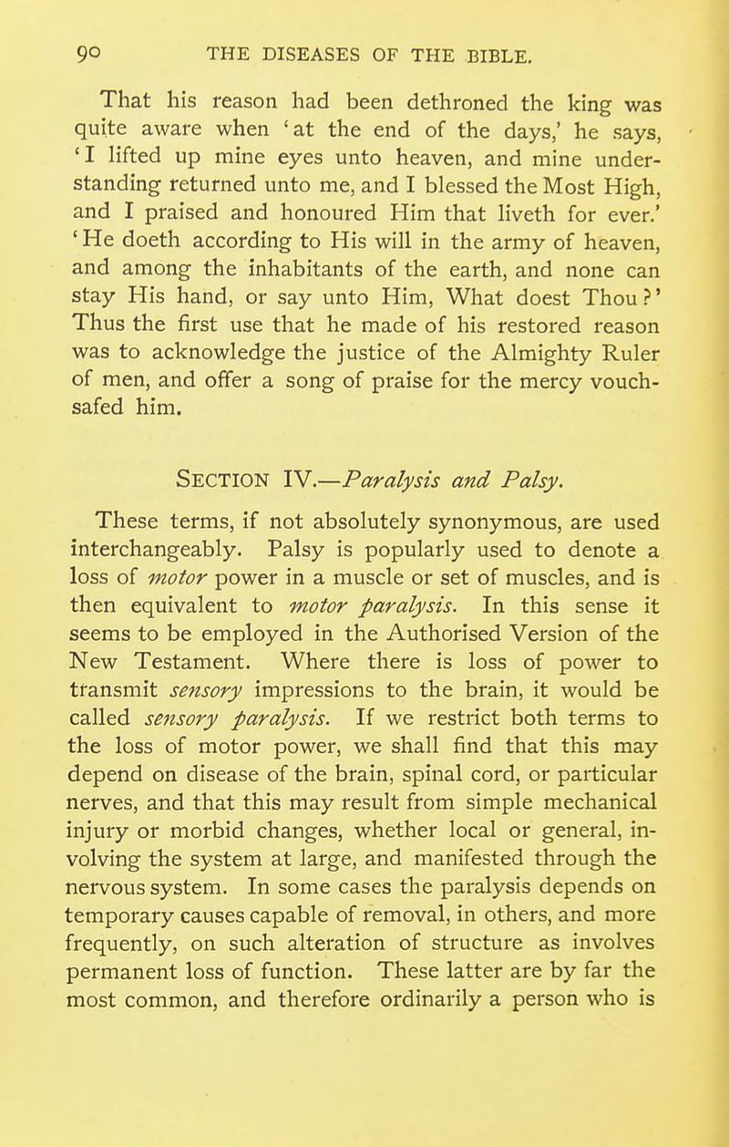 That his reason had been dethroned the king was quite aware when 'at the end of the days,' he says, 'I lifted up mine eyes unto heaven, and mine under- standing returned unto me, and I blessed the Most High, and I praised and honoured Him that liveth for ever.' ' He doeth according to His will in the army of heaven, and among the inhabitants of the earth, and none can stay His hand, or say unto Him, What doest Thou ?' Thus the first use that he made of his restored reason was to acknowledge the justice of the Almighty Ruler of men, and offer a song of praise for the mercy vouch- safed him. Section IV.—Paralysis and Palsy. These terms, if not absolutely synonymous, are used interchangeably. Palsy is popularly used to denote a loss of motor power in a muscle or set of muscles, and is then equivalent to motor paralysis. In this sense it seems to be employed in the Authorised Version of the New Testament. Where there is loss of power to transmit sensory impressions to the brain, it would be called sensory paralysis. If we restrict both terms to the loss of motor power, we shall find that this may depend on disease of the brain, spinal cord, or particular nerves, and that this may result from simple mechanical injury or morbid changes, whether local or general, in- volving the system at large, and manifested through the nervous system. In some cases the paralysis depends on temporary causes capable of removal, in others, and more frequently, on such alteration of structure as involves permanent loss of function. These latter are by far the most common, and therefore ordinarily a person who is