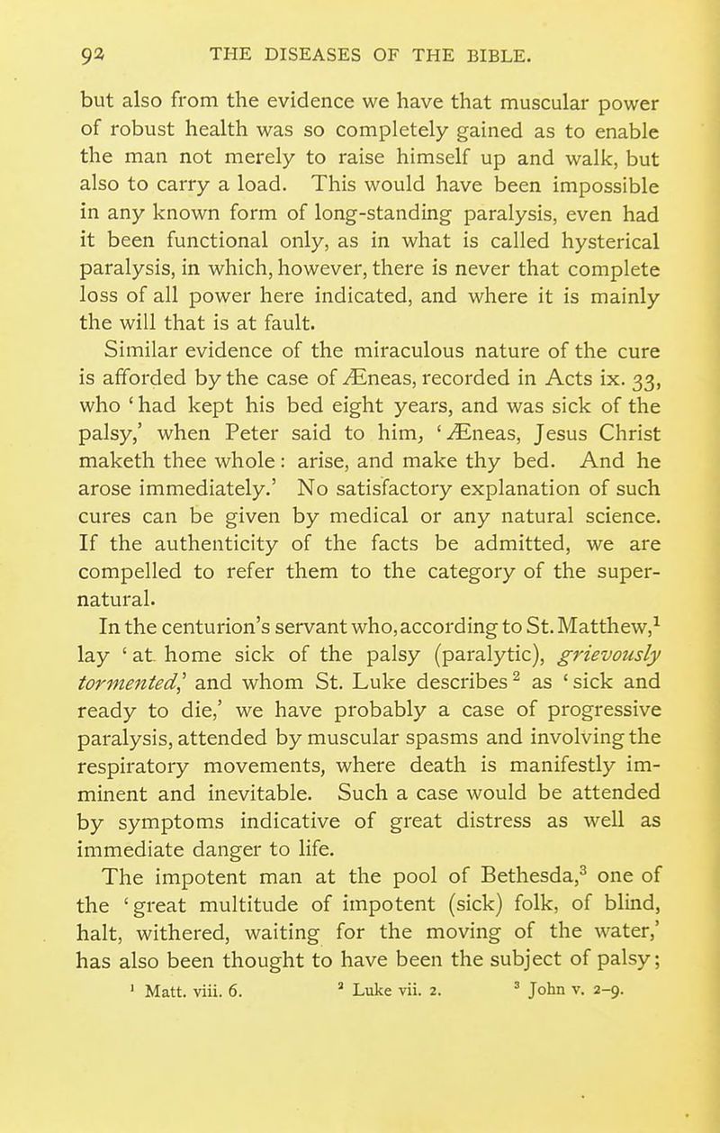 but also from the evidence we have that muscular power of robust health was so completely gained as to enable the man not merely to raise himself up and walk, but also to carry a load. This would have been impossible in any known form of long-standing paralysis, even had it been functional only, as in what is called hysterical paralysis, in which, however, there is never that complete loss of all power here indicated, and where it is mainly the will that is at fault. Similar evidence of the miraculous nature of the cure is afforded by the case of ^Eneas, recorded in Acts ix. 33, who ' had kept his bed eight years, and was sick of the palsy,' when Peter said to him, '^neas, Jesus Christ maketh thee whole: arise, and make thy bed. And he arose immediately.' No satisfactory explanation of such cures can be given by medical or any natural science. If the authenticity of the facts be admitted, we are compelled to refer them to the category of the super- natural. In the centurion's servant who, according to St. Matthew,^ lay ' at home sick of the palsy (paralytic), gj'ievously tormented,' and whom St. Luke describes ^ as ' sick and ready to die,' we have probably a case of progressive paralysis, attended by muscular spasms and involving the respiratory movements, where death is manifestly im- minent and inevitable. Such a case would be attended by symptoms indicative of great distress as well as immediate danger to life. The impotent man at the pool of Bethesda,^ one of the 'great multitude of impotent (sick) folk, of blind, halt, withered, waiting for the moving of the water,' has also been thought to have been the subject of palsy;