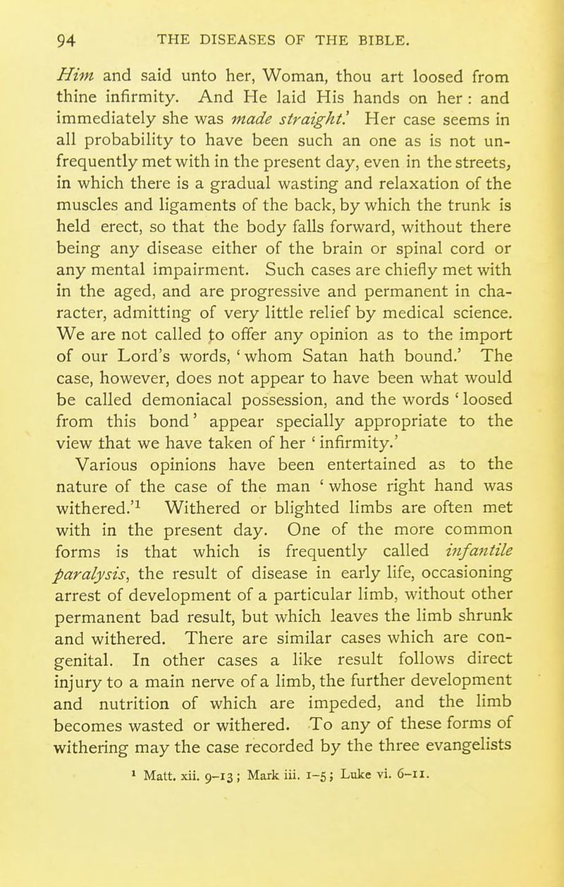 Him and said unto her, Woman, thou art loosed from thine infirmity. And He laid His hands on her : and immediately she was made straight! Her case seems in all probability to have been such an one as is not un- frequently met with in the present day, even in the streets, in which there is a gradual wasting and relaxation of the muscles and ligaments of the back, by which the trunk is held erect, so that the body falls forward, without there being any disease either of the brain or spinal cord or any mental impairment. Such cases are chiefly met with in the aged, and are progressive and permanent in cha- racter, admitting of very little relief by medical science. We are not called to offer any opinion as to the import of our Lord's words, ' whom Satan hath bound.' The case, however, does not appear to have been what would be called demoniacal possession, and the words ' loosed from this bond' appear specially appropriate to the view that we have taken of her ' infirmity.' Various opinions have been entertained as to the nature of the case of the man ' whose right hand was withered.'^ Withered or blighted limbs are often met with in the present day. One of the more common forms is that which is frequently called infa^itile paralysis, the result of disease in early life, occasioning arrest of development of a particular limb, without other permanent bad result, but which leaves the limb shrunk and withered. There are similar cases which are con- genital. In other cases a like result follows direct injury to a main nerve of a limb, the further development and nutrition of which are impeded, and the limb becomes wasted or withered. To any of these forms of withering may the case recorded by the three evangelists 1 Matt. xii. 9-13; Mark iii. 1-5; Luke vi. 6-11.