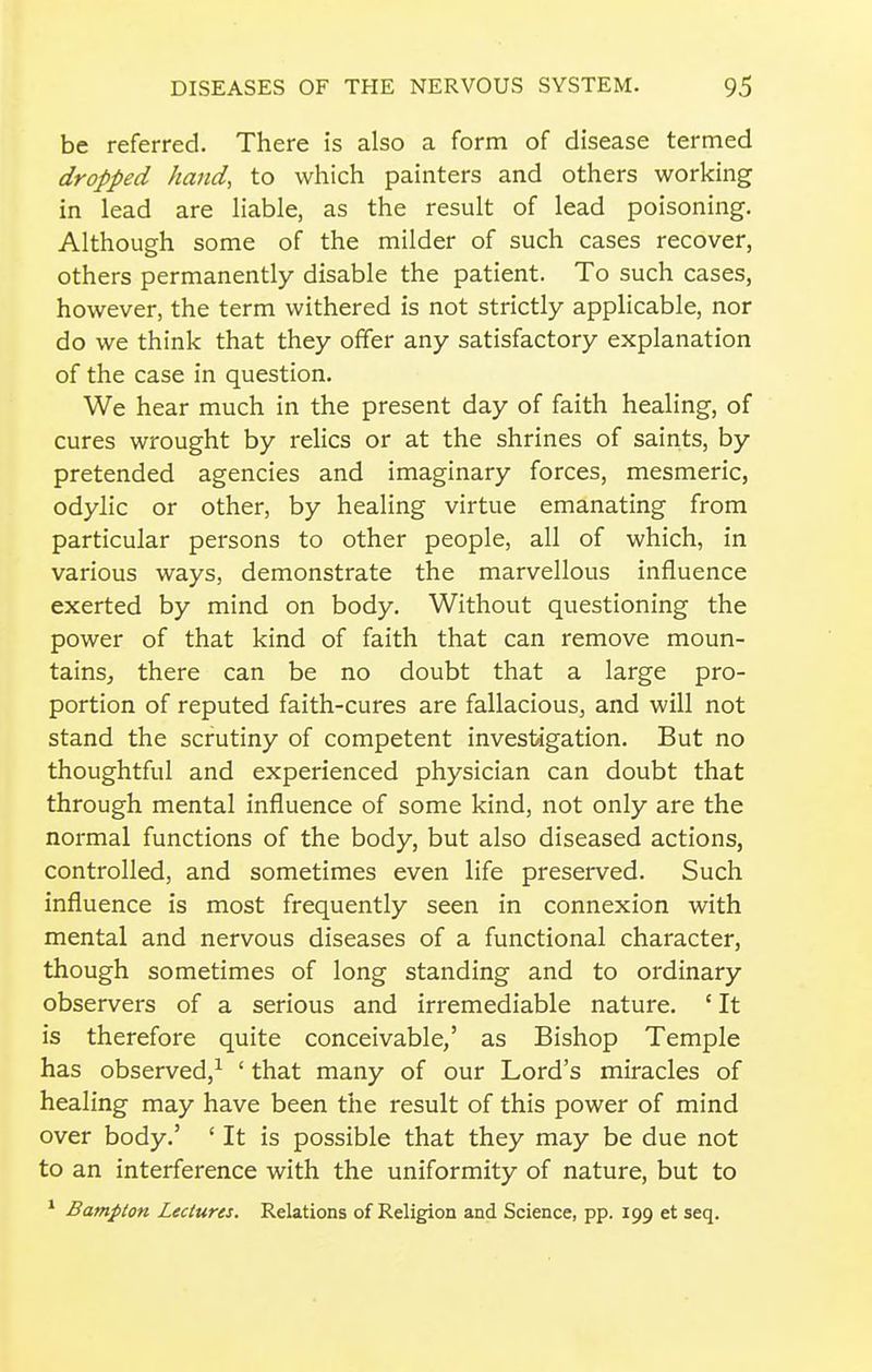 be referred. There is also a form of disease termed dropped hand, to which painters and others working in lead are liable, as the result of lead poisoning. Although some of the milder of such cases recover, others permanently disable the patient. To such cases, however, the term withered is not strictly applicable, nor do we think that they offer any satisfactory explanation of the case in question. We hear much in the present day of faith healing, of cures wrought by relics or at the shrines of saints, by pretended agencies and imaginary forces, mesmeric, odylic or other, by healing virtue emanating from particular persons to other people, all of which, in various ways, demonstrate the marvellous influence exerted by mind on body. Without questioning the power of that kind of faith that can remove moun- tains, there can be no doubt that a large pro- portion of reputed faith-cures are fallacious, and will not stand the scrutiny of competent investigation. But no thoughtful and experienced physician can doubt that through mental influence of some kind, not only are the normal functions of the body, but also diseased actions, controlled, and sometimes even life preserved. Such influence is most frequently seen in connexion with mental and nervous diseases of a functional character, though sometimes of long standing and to ordinary observers of a serious and irremediable nature. ' It is therefore quite conceivable,' as Bishop Temple has observed,^ ' that many of our Lord's miracles of healing may have been the result of this power of mind over body.' ' It is possible that they may be due not to an interference with the uniformity of nature, but to ' Bampton Lectures. Relations of Religion and Science, pp. 199 et seq.