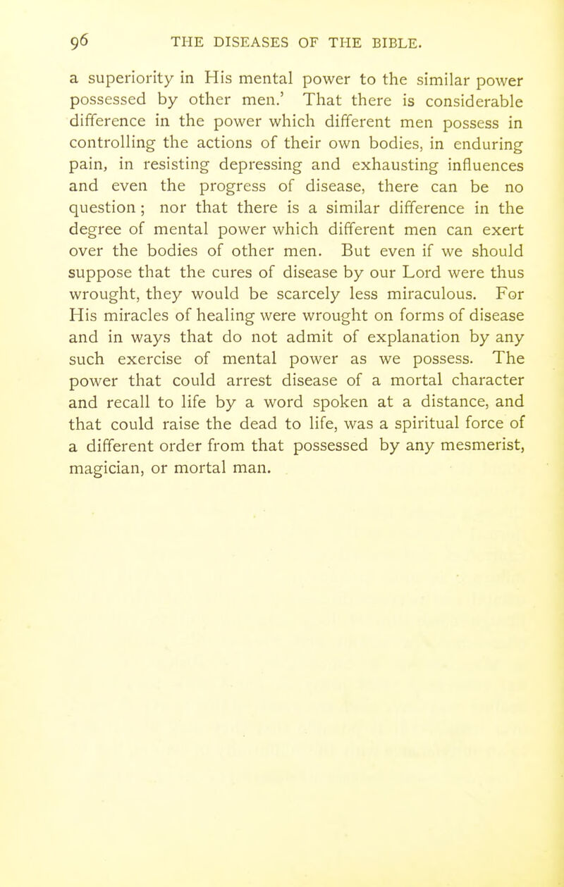a superiority in His mental power to the similar power possessed by other men.' That there is considerable difference in the power which different men possess in controlling the actions of their own bodies, in enduring pain, in resisting depressing and exhausting influences and even the progress of disease, there can be no question ; nor that there is a similar difference in the degree of mental power which different men can exert over the bodies of other men. But even if we should suppose that the cures of disease by our Lord were thus wrought, they would be scarcely less miraculous. For His miracles of healing were wrought on forms of disease and in ways that do not admit of explanation by any such exercise of mental power as we possess. The power that could arrest disease of a mortal character and recall to life by a word spoken at a distance, and that could raise the dead to life, was a spiritual force of a different order from that possessed by any mesmerist, magician, or mortal man.