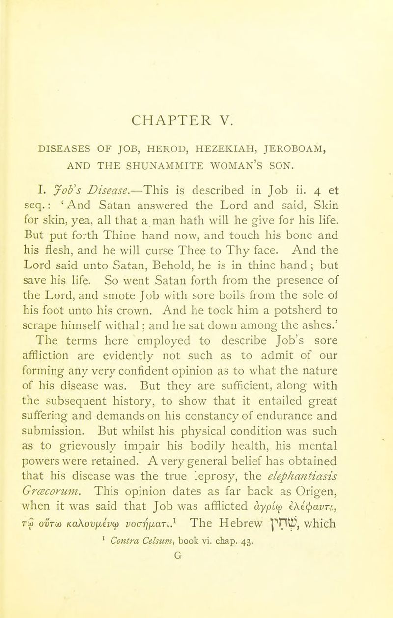 DISEASES OF JOB, HEROD, HEZEKIAH, JEROBOAM, AND THE SHUNAMMITE WOMAN'S SON. I. Job's Disease.—This is described in Job ii. 4 et seq.: ' And Satan answered the Lord and said, Skin for skin, yea, all that a man hath will he give for his life. But put forth Thine hand now, and touch his bone and his flesh, and he will curse Thee to Thy face. And the Lord said unto Satan, Behold, he is in thine hand ; but save his life. So went Satan forth from the presence of the Lord, and smote Job with sore boils from the sole of his foot unto his crown. And he took him a potsherd to scrape himself withal; and he sat down among the ashes.' The terms here employed to describe Job's sore affliction are evidently not such as to admit of our forming any very confident opinion as to what the nature of his disease was. But they are sufiicient, along with the subsequent history, to show that it entailed great suffering and demands on his constancy of endurance and submission. But whilst his physical condition was such as to grievously impair his bodily health, his mental powers were retained. A very general belief has obtained that his disease was the true leprosy, the elephantiasis Grcecorum. This opinion dates as far back as Origen, when it was said that Job was afflicted ayptw ek^<pavT,:, rw ovTU) KaXovixevco vocrrnxaTi,} The Hebrew l^'HU}, which ' Contra Celsum, book vi. chap. 43. G