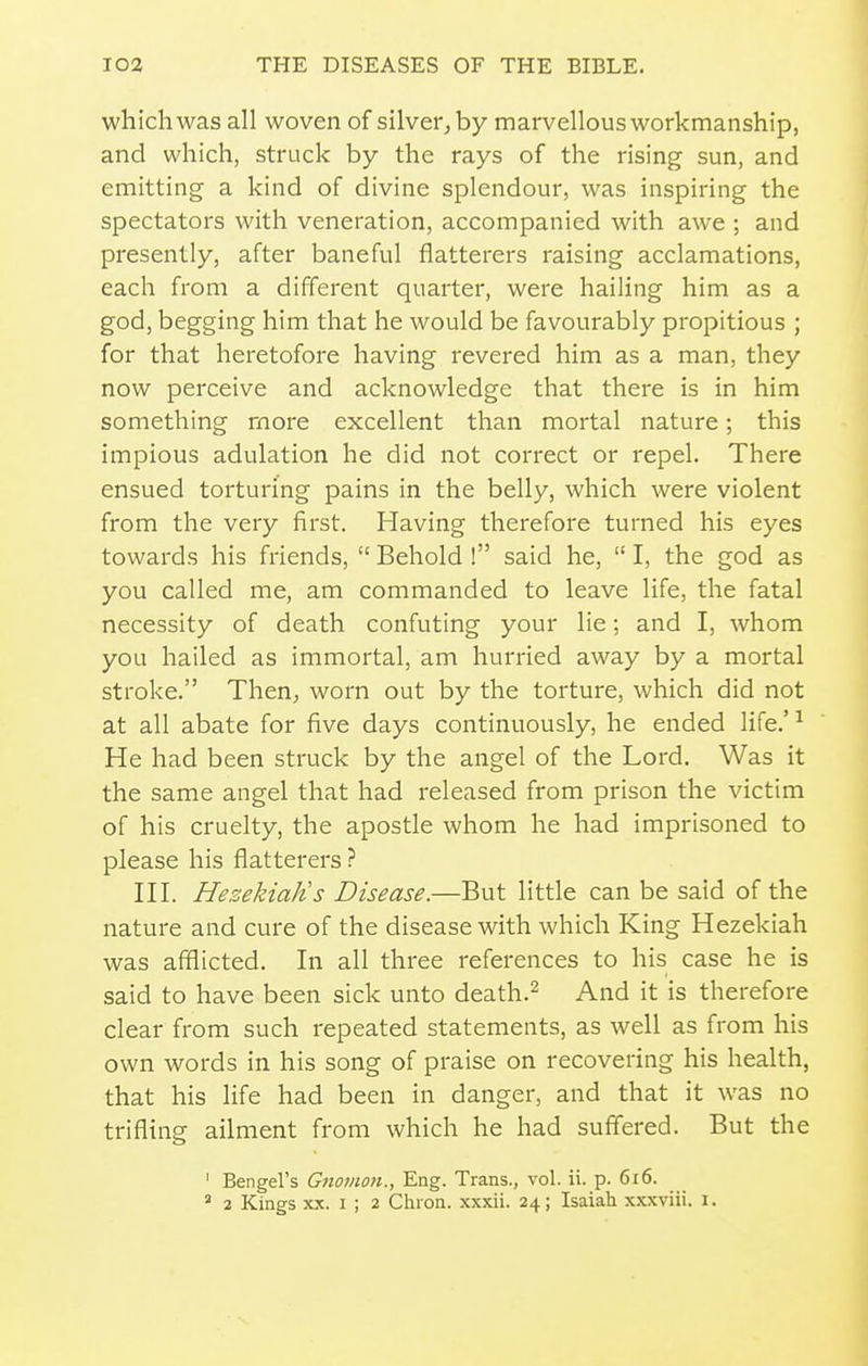 which was all woven of silver, by marvellous workmanship, and which, struck by the rays of the rising sun, and emitting a kind of divine splendour, was inspiring the spectators with veneration, accompanied with awe ; and presently, after baneful flatterers raising acclamations, each from a different quarter, were hailing him as a god, begging him that he would be favourably propitious ; for that heretofore having revered him as a man, they now perceive and acknowledge that there is in him something more excellent than mortal nature; this impious adulation he did not correct or repel. There ensued torturing pains in the belly, which were violent from the very first. Having therefore turned his eyes towards his friends,  Behold ! said he,  I, the god as you called me, am commanded to leave life, the fatal necessity of death confuting your lie; and I, whom you hailed as immortal, am hurried away by a mortal stroke. Then, worn out by the torture, which did not at all abate for five days continuously, he ended life.'^ He had been struck by the angel of the Lord. Was it the same angel that had released from prison the victim of his cruelty, the apostle whom he had imprisoned to please his flatterers ? HI. Hezekialis Disease.—But little can be said of the nature and cure of the disease with which King Hezekiah was afflicted. In all three references to his case he is said to have been sick unto death.^ And it is therefore clear from such repeated statements, as well as from his own words in his song of praise on recovering his health, that his life had been in danger, and that it was no trifling ailment from which he had suffered. But the ' Bengel's Gnotnon., Eng. Trans., vol. ii. p. 6i6. ' 2 Kings XX. I ; 2 Chron. xxxii. 24; Isaiah xxxviii. i.