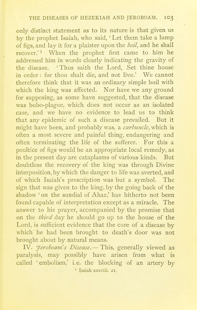 only distinct statement as to its nature is that given us by the prophet Isaiah, who said, ' Let them take a lump of figs, and lay it for a plaister upon the boil^ and he shall recover.' ^ When the prophet first came to him he addressed him in words clearly indicating the gravity of the disease. 'Thus saith the Lord, Set thine house in order: for thou shalt die, and not live.' We cannot therefore think that it was an ordinary simple boil with which the king was affected. Nor have we any ground for supposing, as some have suggested, that the disease was bubo-plague, which does not occur as an isolated case, and we have no evidence to lead us to think that any epidemic of such a disease prevailed. But it might have been, and probably was, a carbuncle, which is often a most severe and painful thing, endangering and often terminating the life of the sufferer. For this a poultice of figs would be an appropriate local remedy, as in the present day are cataplasms of various kinds. But doubtless the recovery of the king was through Divine interposition, by which the danger to life was averted, and of which Isaiah's prescription was but a symbol. The sign that was given to the king, by the going back of the shadow ' on the sundial of Ahaz,' has hitherto not been found capable of interpretation except as a miracle. The answer to his prayer, accompanied by the promise that on the third day he should go up to the house of the Lord, is sufficient evidence that the cure of a disease by which' he had been brought to death's door was not brought about by natural means. IV. Jeroboam's Disease.— This, generally viewed as paralysis, may possibly have arisen from what is called 'embolism,' i.e. the blocking of an artery by ' Isaiah xxxviii. 21,