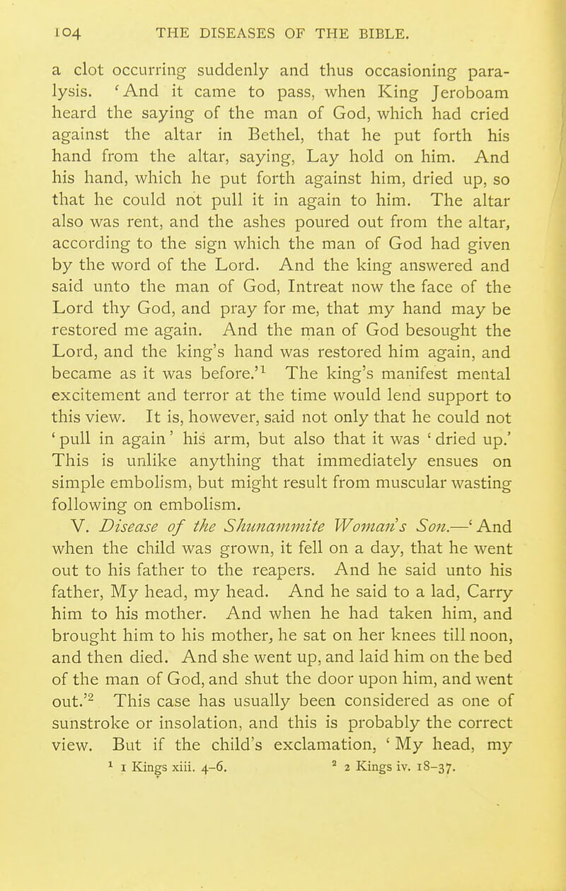 a clot occurring suddenly and thus occasioning para- lysis. 'And it came to pass, when King Jeroboam heard the saying of the man of God, which had cried against the altar in Bethel, that he put forth his hand from the altar, saying, Lay hold on him. And his hand, which he put forth against him, dried up, so that he could not pull it in again to him. The altar also was rent, and the ashes poured out from the altar, according to the sign which the man of God had given by the word of the Lord. And the king answered and said unto the man of God, Intreat now the face of the Lord thy God, and pray for me, that my hand may be restored me again. And the man of God besought the Lord, and the king's hand was restored him again, and became as it was before.'^ The king's manifest mental excitement and terror at the time would lend support to this view. It is, however, said not only that he could not ' pull in again' his arm, but also that it was ' dried up.' This is unlike anything that immediately ensues on simple embolism) but might result from muscular wasting following on embolism. V. Disease of the Shunammite Woman s So7i.—'And when the child was grown, it fell on a day, that he went out to his father to the reapers. And he said unto his father, My head, my head. And he said to a lad, Carry him to his mother. And when he had taken him, and brought him to his mother, he sat on her knees till noon, and then died. And she went up, and laid him on the bed of the man of God, and shut the door upon him, and went out.'^ This case has usually been considered as one of sunstroke or insolation, and this is probably the correct view. But if the child's exclamation, ' My head, my ^ I Kings xiii. 4-6.  2 Kings iv. 18-37.