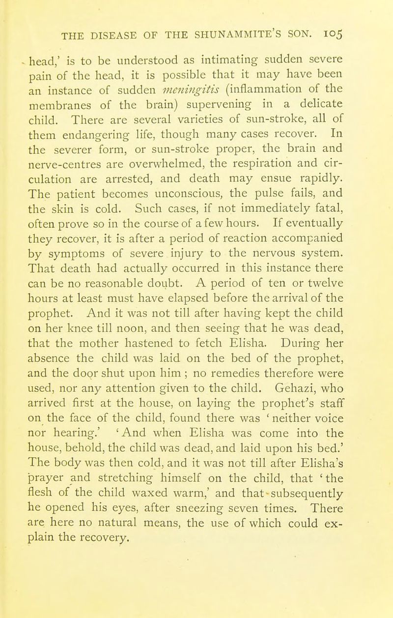 - head,' is to be understood as intimating sudden severe pain of the head, it is possible that it may have been an instance of sudden meningitis (inflammation of the membranes of the brain) supervening in a dehcate child. There are several varieties of sun-stroke, all of them endangering life, though many cases recover. In the severer form, or sun-stroke proper, the brain and nerve-centres are overwhelmed, the respiration and cir- culation are arrested, and death may ensue rapidly. The patient becomes unconscious, the pulse fails, and the skin is cold. Such cases, if not immediately fatal, often prove so in the course of a few hours. If eventually they recover, it is after a period of reaction accompanied by symptoms of severe injury to the nervous system. That death had actually occurred in this instance there can be no reasonable doubt. A period of ten or twelve hours at least must have elapsed before the arrival of the prophet. And it was not till after having kept the child on her knee till noon, and then seeing that he was dead, that the mother hastened to fetch Elisha. During her absence the child was laid on the bed of the prophet, and the door shut upon him ; no remedies therefore were used, nor any attention given to the child. Gehazi, who arrived first at the house, on laying the prophet^s staff on the face of the child, found there was ' neither voice nor hearing.' ' And when Elisha was come into the house, behold, the child was dead, and laid upon his bed.' The body was then cold, and it was not till after Elisha's prayer and stretching himself on the child, that 'the flesh of the child waxed warm,' and that-subsequently he opened his eyes, after sneezing seven times. There are here no natural means, the use of which could ex- plain the recovery.