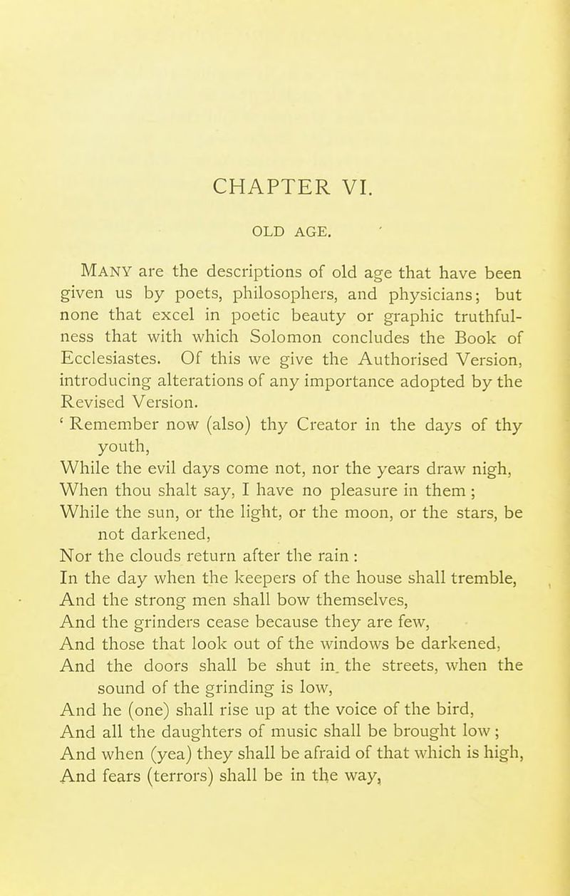 OLD AGE. Many are the descriptions of old age that have been given us by poets, philosophers, and physicians; but none that excel in poetic beauty or graphic truthful- ness that with which Solomon concludes the Book of Ecclesiastes. Of this we give the Authorised Version, introducing alterations of any importance adopted by the Revised Version. ' Remember now (also) thy Creator in the days of thy youth, While the evil days come not, nor the years draw nigh, When thou shalt say, I have no pleasure in them; While the sun, or the light, or the moon, or the stars, be not darkened, Nor the clouds return after the rain : In the day when the keepers of the house shall tremble. And the strong men shall bow themselves, And the grinders cease because they are few. And those that look out of the windows be darkened, And the doors shall be shut in. the streets, when the sound of the grinding is low, And he (one) shall rise up at the voice of the bird. And all the daughters of music shall be brought low; And when (yea) they shall be afraid of that which is high. And fears (terrors) shall be in the way,