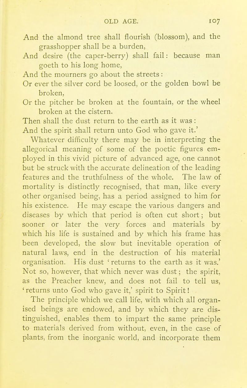 And the almond tree shall flourish (blossom), and the grasshopper shall be a burden, And desire (the caper-berry) shall fail: because man goeth to his long home, And the mourners go about the streets: Or ever the silver cord be loosed, or the golden bowl be broken, Or the pitcher be broken at the fountain, or the wheel broken at the cistern. Then shall the dust return to the earth as it was: And the spirit shall return unto God who gave it.' Whatever difficulty there may be in interpreting the allegorical meaning of some of the poetic figures em- ployed in this vivid picture of advanced age, one cannot but be struck with the accurate delineation of the leading features and the truthfulness of the whole. The law of mortality is distinctly recognised, that man, like every other organised being, has a period assigned to him for his existence. He may escape the various dangers and diseases by which that period is often cut short; but sooner or later the very forces and materials by which his life is sustained and by which his frame has been developed, the slow but inevitable operation of natural laws, end in the destruction of his material organisation. His dust ' returns to the earth as it was.' Not so, however, that which never was dust; the spirit, as the Preacher knew, and does not fail to tell us, ' returns unto God who gave it,' spirit to Spirit! The principle which we call life, with which all organ- ised beings are endowed, and by which they are dis- tinguished, enables them to impart the same principle to materials derived from without, even, in the case of plants, from the inorganic world, and incorporate them