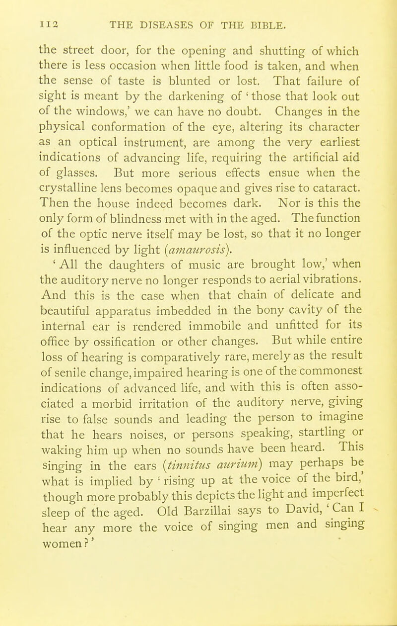 the street door, for the opening and shutting of which there is less occasion when Httle food is taken, and when the sense of taste is blunted or lost. That failure of sight is meant by the darkening of ' those that look out of the windows,' we can have no doubt. Changes in the physical conformation of the eye, altering its character as an optical instrument, are among the very earliest indications of advancing life, requiring the artificial aid of glasses. But more serious effects ensue when the crystalline lens becomes opaque and gives rise to cataract. Then the house indeed becomes dark. Nor is this the only form of blindness met with in the aged. The function of the optic nei-ve itself may be lost, so that it no longer is influenced by light [amaicrosis). ' All the daughters of music are brought low,' when the auditory nerve no longer responds to aerial vibrations. And this is the case when that chain of delicate and beautiful apparatus imbedded in the bony cavity of the internal ear is rendered immobile and unfitted for its office by ossification or other changes. But while entire loss of hearing is comparatively rare, merely as the result of senile change, impaired hearing is one of the commonest indications of advanced life, and with this is often asso- ciated a morbid irritation of the auditory nei-ve, giving rise to false sounds and leading the person to imagine that he hears noises, or persons speaking, startling or waking him up when no sounds have been heard. This singing in the ears {tinnitus aurittm) may perhaps be what is implied by ' rising up at the voice of the bird,' though more probably this depicts the light and imperfect sleep of the aged. Old Barzillai says to David, ' Can I hear any more the voice of singing men and singing women ?'