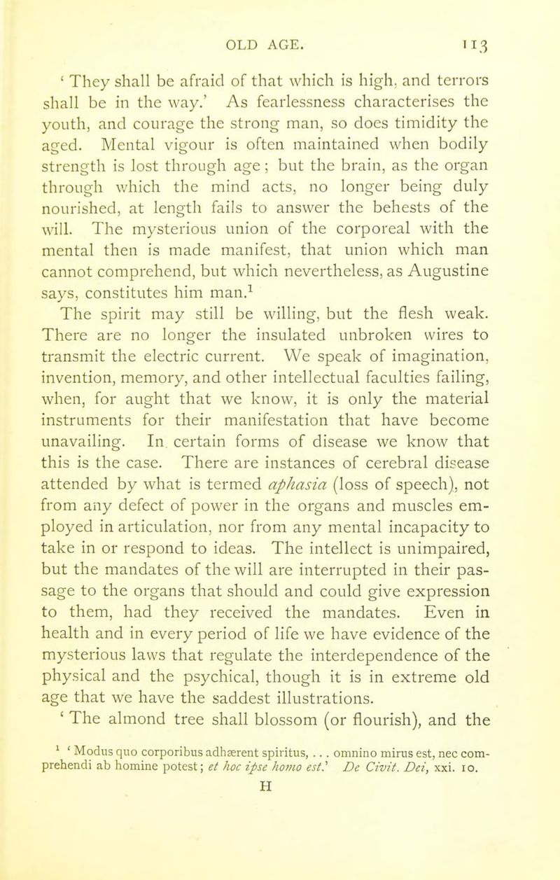 ' They shall be afraid of that which is high, and terrors shall be in the way.' As fearlessness characterises the youth, and courage the strong man, so does timidity the aged. Mental vigour is often maintained when bodily strength is lost through age; but the brain, as the organ through which the mind acts, no longer being duly nourished, at length fails to answer the behests of the will. The mysterious union of the corporeal with the mental then is made manifest, that union which man cannot comprehend, but which nevertheless, as Augustine says, constitutes him man.^ The spirit may still be willing, but the flesh weak. There are no longer the insulated unbroken wires to transmit the electric current. We speak of imagination, invention, memory, and other intellectual faculties failing, when, for aught that we know, it is only the material instruments for their manifestation that have become unavailing. In. certain forms of disease we know that this is the case. There are instances of cerebral disease attended by what is termed aphasia (loss of speech), not from any defect of power in the organs and muscles em- ployed in articulation, nor from any mental incapacity to take in or respond to ideas. The intellect is unimpaired, but the mandates of the will are interrupted in their pas- sage to the organs that should and could give expression to them, had they received the mandates. Even in health and in every period of life we have evidence of the mysterious laws that regulate the interdependence of the physical and the psychical, though it is in extreme old age that we have the saddest illustrations. ' The almond tree shall blossom (or flourish), and the ' ' Modus quo corporibus adhasrent spiritus,... omnino minis est, nec com- prehendi ab homine potest; et hoc ipse homo es(.' De Civit. Dei, xxi. 10. H