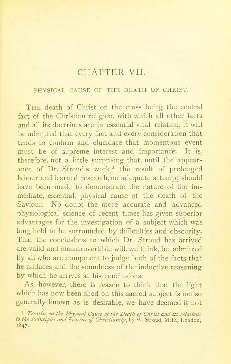 CHAPTER VII. PHYSICAL CAUSE OF THE DEATH OF CHRIST. The death of Christ on the cross being the central fact of the Christian rehgion, with which all other facts and all its doctrines are in essential vital relation,, it will be admitted that every fact and every consideration that tends to confirm and elucidate that momentous event must be of supreme interest and importance. It is, therefore, not a little surprising that, until the appear- ance of Dr. Stroud's work,-^ the result of prolonged labour and learned research, no adequate attempt should have been made to demonstrate the nature of the im- mediate, essential, physical cause of the death of the Saviour. No doubt the more accurate and advanced physiological science of recent times has given superior advantages for the investigation of a subject which was long held to be surrounded by difficulties and obscurity. That the conclusions to which Dr. Stroud has arrived are valid and incontrovertible will, we think, be admitted by all who are competent to judge both of the facts that he adduces and the soundness of the inductive reasoning by which he arrives at his conclusions. As, however, there is reason to think that the light which has now been shed on this sacred subject is not so generally known as is desirable, we have deemed it not 1 Treatise on the Physical Cause of the Death of Christ and its relations to the Principles and Practice of Christiatiity, by W. Stroud, M.D., London, 1847.