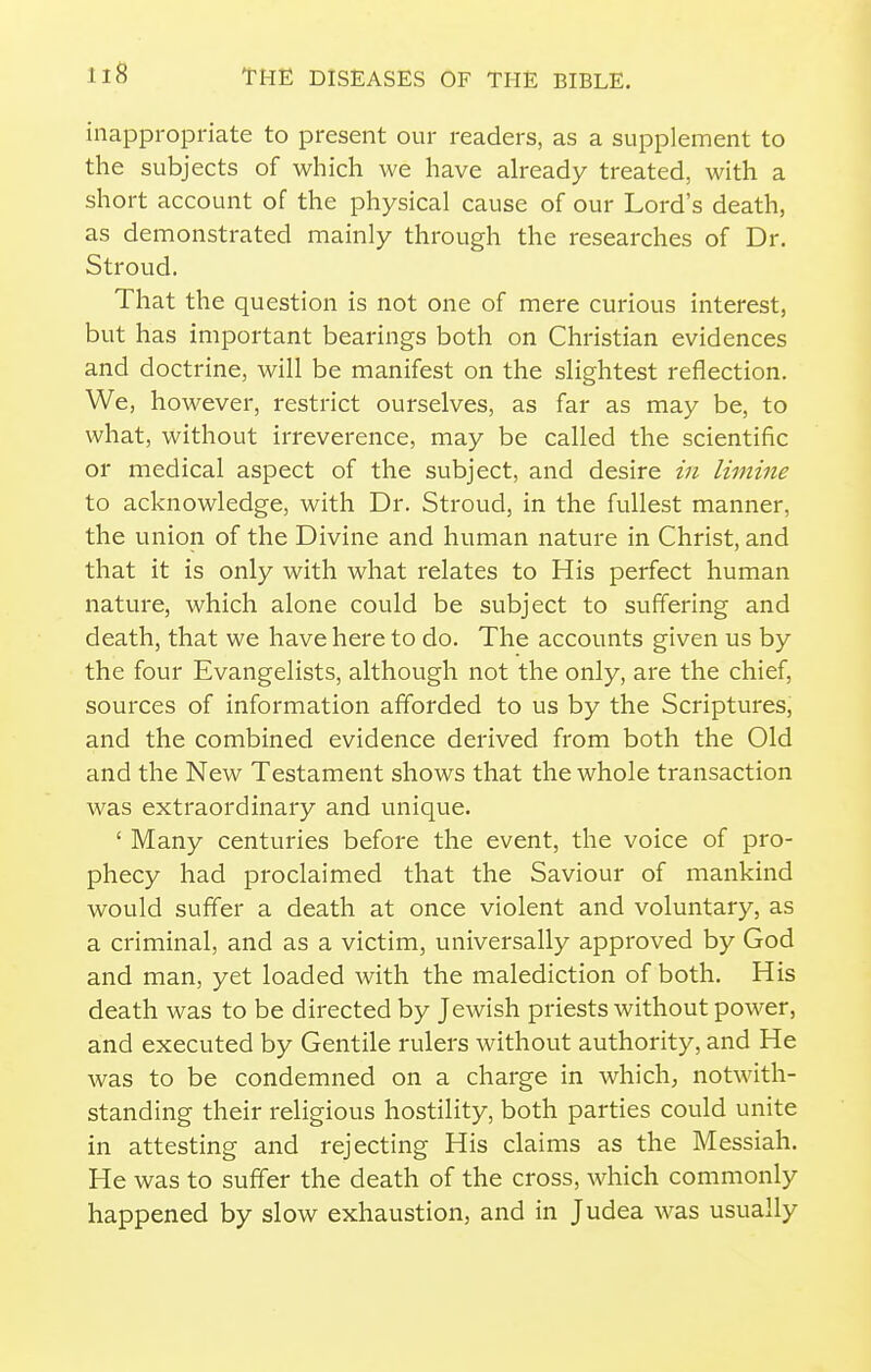 inappropriate to present our readers, as a supplement to the subjects of which we have already treated, with a short account of the physical cause of our Lord's death, as demonstrated mainly through the researches of Dr. Stroud. That the question is not one of mere curious interest, but has important bearings both on Christian evidences and doctrine, will be manifest on the slightest reflection. We, however, restrict ourselves, as far as may be, to what, without irreverence, may be called the scientific or medical aspect of the subject, and desire in limine to acknowledge, with Dr. Stroud, in the fullest manner, the union of the Divine and human nature in Christ, and that it is only with what relates to His perfect human nature, which alone could be subject to suffering and death, that we have here to do. The accounts given us by the four Evangelists, although not the only, are the chief, sources of information afforded to us by the Scriptures, and the combined evidence derived from both the Old and the New Testament shows that the whole transaction was extraordinary and unique. ' Many centuries before the event, the voice of pro- phecy had proclaimed that the Saviour of mankind would suffer a death at once violent and voluntary, as a criminal, and as a victim, universally approved by God and man, yet loaded with the malediction of both. His death was to be directed by Jewish priests without power, and executed by Gentile rulers without authority, and He was to be condemned on a charge in which; notwith- standing their religious hostility, both parties could unite in attesting and rejecting His claims as the Messiah. He was to suffer the death of the cross, which commonly happened by slow exhaustion, and in Judea was usually