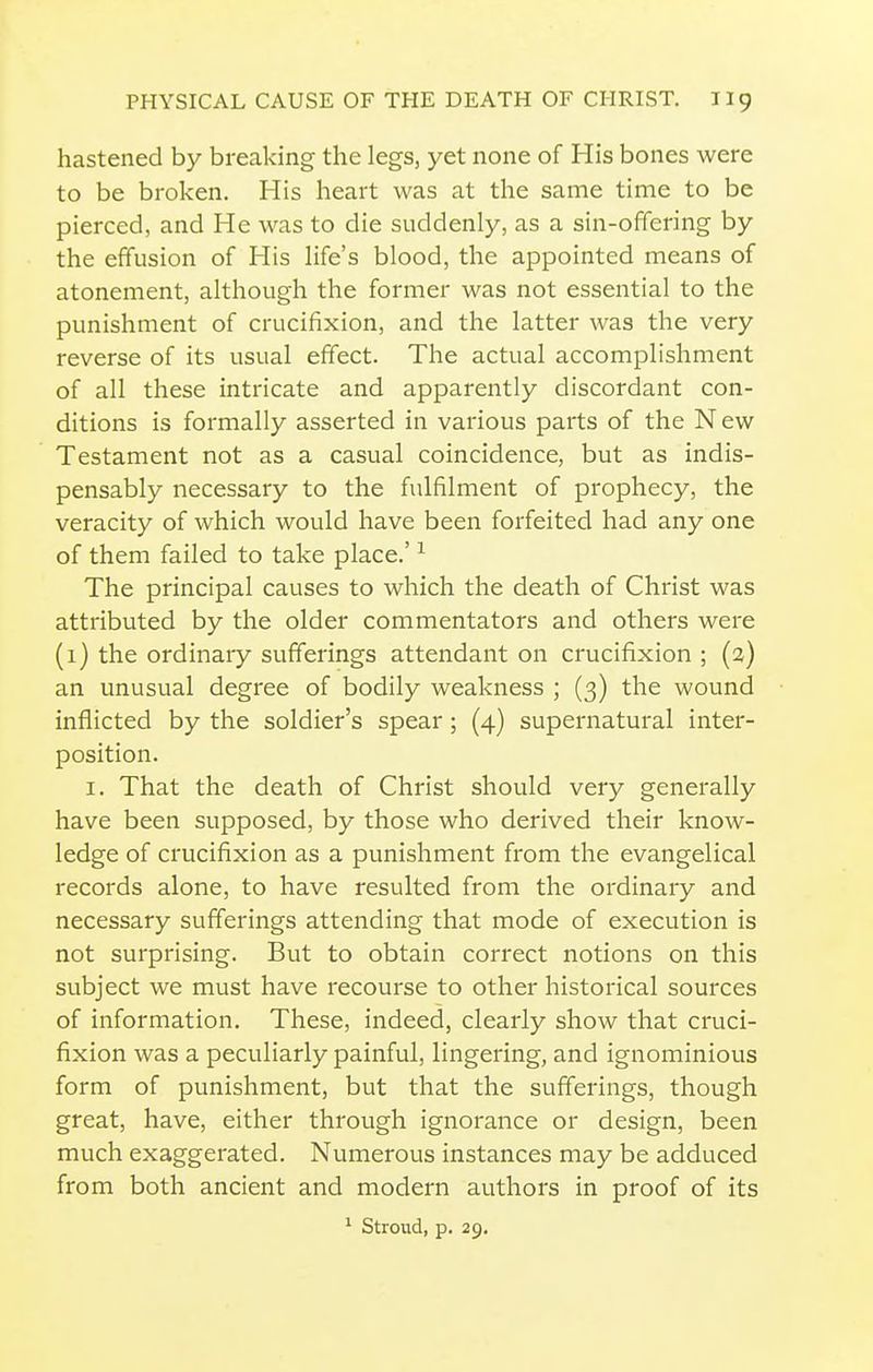 hastened by breaking the legs, yet none of His bones were to be broken. His heart was at the same time to be pierced, and He was to die suddenly, as a sin-offering by the effusion of His life's blood, the appointed means of atonement, although the former was not essential to the punishment of crucifixion, and the latter was the very reverse of its usual effect. The actual accomplishment of all these intricate and apparently discordant con- ditions is formally asserted in various parts of the New Testament not as a casual coincidence, but as indis- pensably necessary to the fulfilment of prophecy, the veracity of which would have been forfeited had any one of them failed to take place.' ^ The principal causes to which the death of Christ was attributed by the older commentators and others were (1} the ordinary sufferings attendant on crucifixion ; (2) an unusual degree of bodily weakness ; (3) the wound inflicted by the soldier's spear ; (4) supernatural inter- position. I. That the death of Christ should very generally have been supposed, by those who derived their know- ledge of crucifixion as a punishment from the evangelical records alone, to have resulted from the ordinary and necessary sufferings attending that mode of execution is not surprising. But to obtain correct notions on this subject we must have recourse to other historical sources of information. These, indeed, clearly show that cruci- fixion was a peculiarly painful, lingering, and ignominious form of punishment, but that the sufferings, though great, have, either through ignorance or design, been much exaggerated. Numerous instances may be adduced from both ancient and modern authors in proof of its
