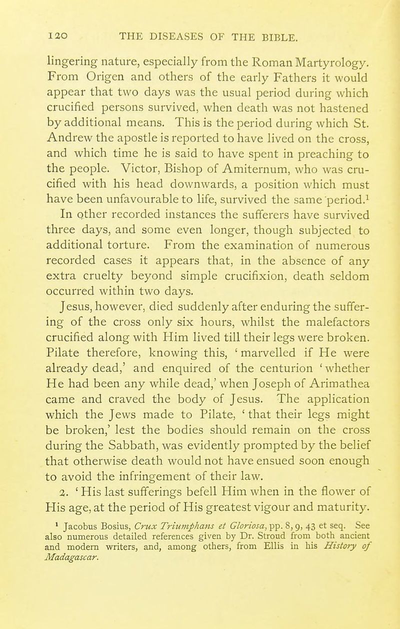 lingering nature, especially from the Roman Martyrology. From Origen and others of the early Fathers it would appear that two days was the usual period during which crucified persons survived, when death was not hastened by additional means. This is the period during which St. Andrew the apostle is reported to have lived on the cross, and which time he is said to have spent in preaching to the people. Victor, Bishop of Amiternum, who was cru- cified with his head downwards, a position which must have been unfavourable to life, survived the same period.^ In other recorded instances the sufferers have survived three days, and some even longer, though subjected to additional torture. From the examination of numerous recorded cases it appears that, in the absence of any extra cruelty beyond simple crucifixion, death seldom occurred within two days. Jesus, however, died suddenly after enduring the suffer- ing of the cross only six hours, whilst the malefactors crucified along with Him lived till their legs were broken. Pilate therefore, knowing this, ' marvelled if He were already dead,' and enquired of the centurion 'whether He had been any while dead,' when Joseph of Arimathea came and craved the body of Jesus. The application which the Jews made to Pilate, ' that their legs might be broken,' lest the bodies should remain on the cross during the Sabbath, was evidently prompted by the belief that otherwise death would not have ensued soon enough to avoid the infringement of their law. 3. ' His last sufferings befell Him when in the flower of His age, at the period of His greatest vigour and maturity. ' Jacobus Bosius, Crux Triumphans et Gloriosa, pp. 8,9, 43 et seq. See also numerous detailed references given by Dr. Stroud from both ancient and modem writers, and, among others, from Ellis in his History of Madagascar.