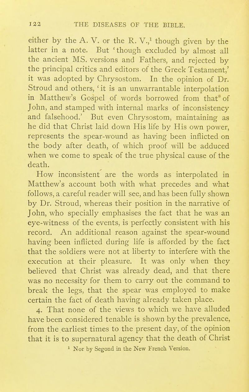 either by the A. V. or the R. V./ though given by the latter in a note. But 'though excluded by almost all the ancient MS. versions and Fathers, and rejected by the principal critics and editors of the Greek Testament,' it was adopted by Chrysostom. In the opinion of Dr. Stroud and others, ' it is an unwarrantable interpolation in Matthew's Gospel of words borrowed from that* of John, and stamped with internal marks of inconsistency and falsehood.' But even Chrysostom, maintaining as he did that Christ laid down His life by His own power, represents the spear-wound as having been inflicted on the body after death, of which proof will be adduced when we come to speak of the true physical cause of the death. How inconsistent are the words as interpolated in Matthew's account both with what precedes and what follows, a careful reader will see, and has been fully shown by Dr. Stroud, whereas their position in the narrative of John, who specially emphasises the fact that he was an eye-witness of the events, is perfectly consistent with his record. An additional reason against the spear-wound having been inflicted during life is afforded by the fact that the soldiers were not at liberty to interfere with the execution at their pleasure. It was only when they believed that Christ was already dead, and that there was no necessity for them to carry out the command to break the legs, that the spear was employed to make certain the fact of death having already taken place. 4. That none of the views to which we have alluded have been considered tenable is shown by the prevalence, from the earliest times to the present day, of the opinion that it is to supernatural agency that the death of Christ ^ Nor by Segond in the New French Version.