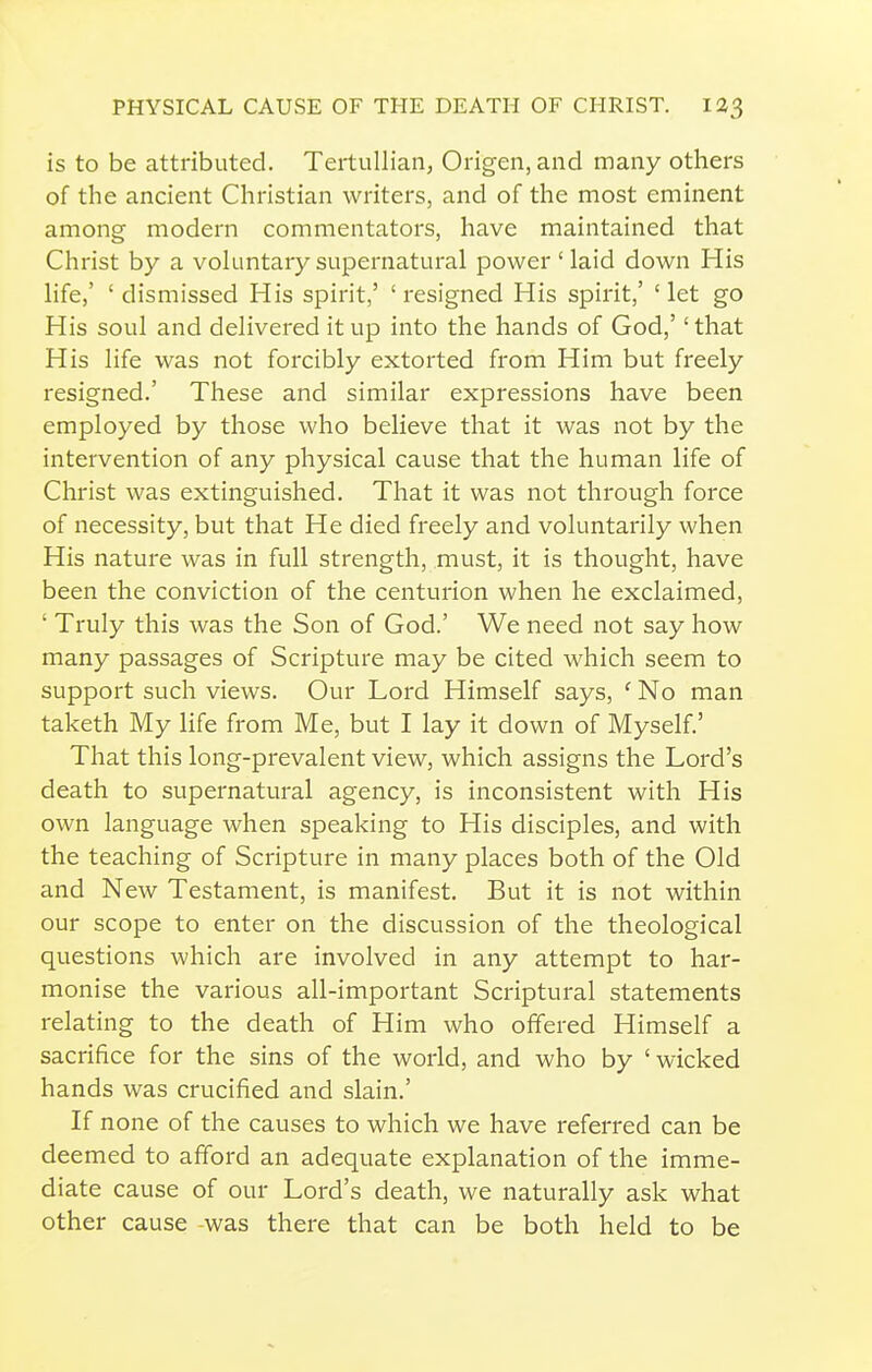 is to be attributed. Tertullian, Ongen,and many others of the ancient Christian writers, and of the most eminent among modern commentators, have maintained that Christ by a vokmtary supernatural power ' laid down His life,' ' dismissed His spirit,' ' resigned His spirit,' ' let go His soul and delivered it up into the hands of God,'' that His life was not forcibly extorted from Him but freely resigned.' These and similar expressions have been employed by those who believe that it was not by the intervention of any physical cause that the human life of Christ was extinguished. That it was not through force of necessity, but that He died freely and voluntarily when His nature was in full strength, must, it is thought, have been the conviction of the centurion when he exclaimed, ' Truly this was the Son of God.' We need not say how many passages of Scripture may be cited which seem to support such views. Our Lord Himself says, ' No man taketh My life from Me, but I lay it down of Myself.' That this long-prevalent view, which assigns the Lord's death to supernatural agency, is inconsistent with His own language when speaking to His disciples, and with the teaching of Scripture in many places both of the Old and New Testament, is manifest. But it is not within our scope to enter on the discussion of the theological questions which are involved in any attempt to har- monise the various all-important Scriptural statements relating to the death of Him who offered Himself a sacrifice for the sins of the world, and who by ' wicked hands was crucified and slain.' If none of the causes to which we have referred can be deemed to afford an adequate explanation of the imme- diate cause of our Lord's death, we naturally ask what other cause -was there that can be both held to be