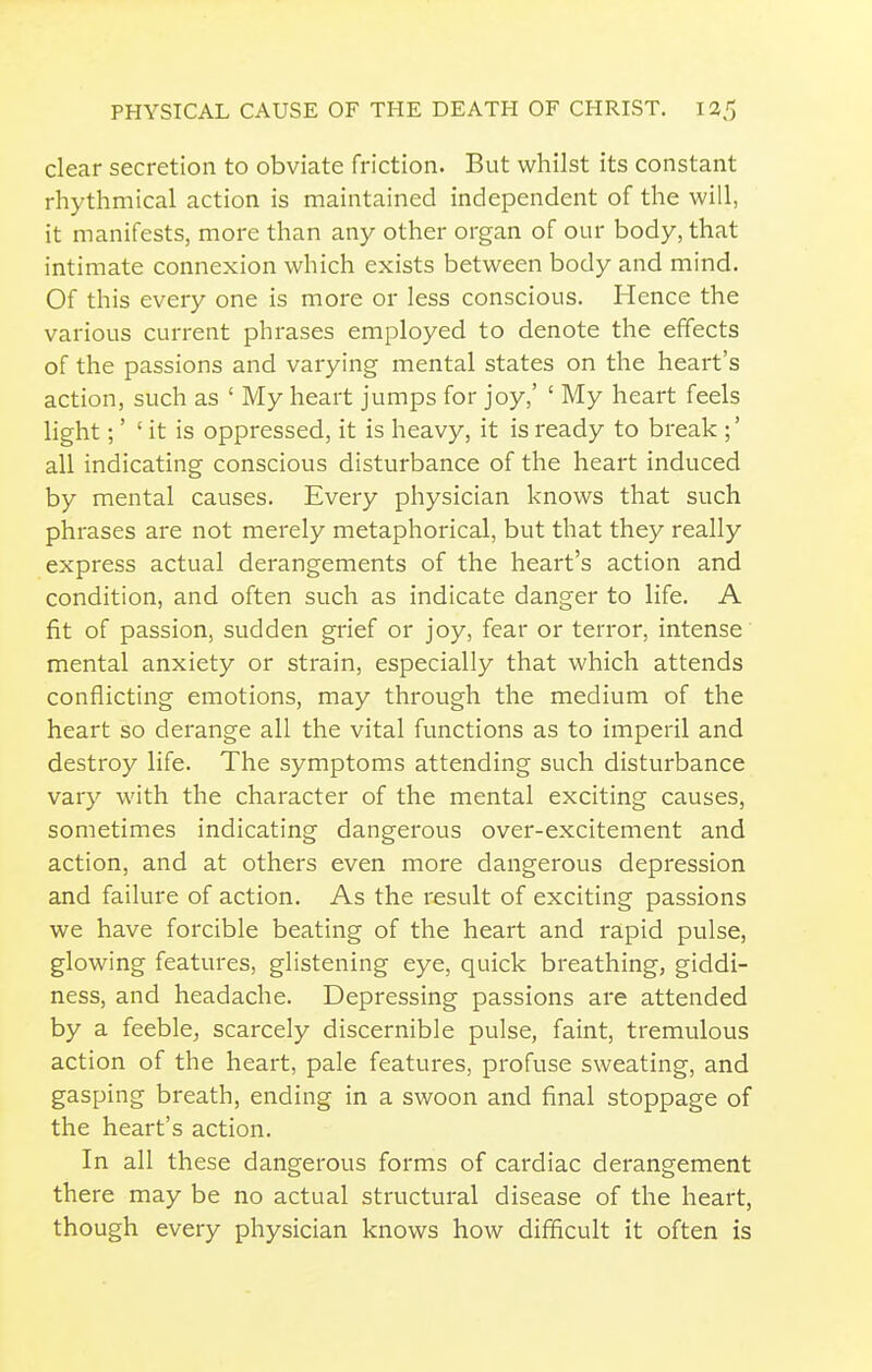 clear secretion to obviate friction. But whilst its constant rhythmical action is maintained independent of the will, it manifests, more than any other organ of our body, that intimate connexion which exists between body and mind. Of this every one is more or less conscious. Hence the various current phrases employed to denote the effects of the passions and varying mental states on the heart's action, such as ' My heart jumps for joy,' ' My heart feels light;' 'it is oppressed, it is heavy, it is ready to break ;' all indicating conscious disturbance of the heart induced by mental causes. Every physician knows that such phrases are not merely metaphorical, but that they really express actual derangements of the heart's action and condition, and often such as indicate danger to life. A fit of passion, sudden grief or joy, fear or terror, intense mental anxiety or strain, especially that which attends conflicting emotions, may through the medium of the heart so derange all the vital functions as to imperil and destroy life. The symptoms attending such disturbance vary with the character of the mental exciting causes, sometimes indicating dangerous over-excitement and action, and at others even more dangerous depression and failure of action. As the result of exciting passions we have forcible beating of the heart and rapid pulse, glowing features, glistening eye, quick breathing, giddi- ness, and headache. Depressing passions are attended by a feeble, scarcely discernible pulse, faint, tremulous action of the heart, pale features, profuse sweating, and gasping breath, ending in a swoon and final stoppage of the heart's action. In all these dangerous forms of cardiac derangement there may be no actual structural disease of the heart, though every physician knows how difficult it often is