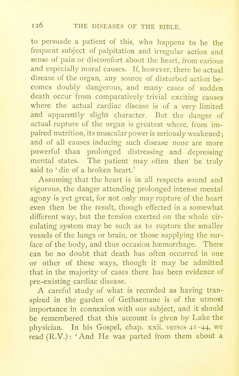 to persuade a patient of this, who happens to be the frequent subject of palpitation and irregular action and sense of pain or discomfort about the heart, from various and especially moral causes. If, however, there be actual disease of the organ, any source of disturbed action be- comes doubly dangerous, and many cases of sudden death occur from comparatively trivial exciting causes where the actual cardiac disease is of a very limited and apparently slight character. But the danger of actual rupture of the organ is greatest where, from im- paired nutrition, its muscular power is seriously weakened; and of all causes inducing such disease none are more powerful than prolonged distressing and depressing mental states. The patient may often then be truly said to ' die of a broken heart.' Assuming that the heart is in all respects sound and vigorous, the danger attending prolonged intense mental agony is yet great, for not only may rupture of the heart even then be the result, though effected in a somewhat different way, but the tension exerted on the whole cir- culating system may be such as to rupture the smaller vessels of the lungs or brain, or those supplying the sur- face of the body, and thus occasion haemorrhage. There can be no doubt that death has often occurred in one or other of these ways, though it may be admitted that in the majority of cases there has been evidence of pre-existing cardiac disease. A careful study of what is recorded as having tran- spired in the garden of Gethsemane is of the utmost importance in connexion with our subject, and it should be remembered that this account is given by Luke the physician. In his Gospel, chap. xxii. verses 4i-44) we read (R.V.): ' And He was parted from them about a