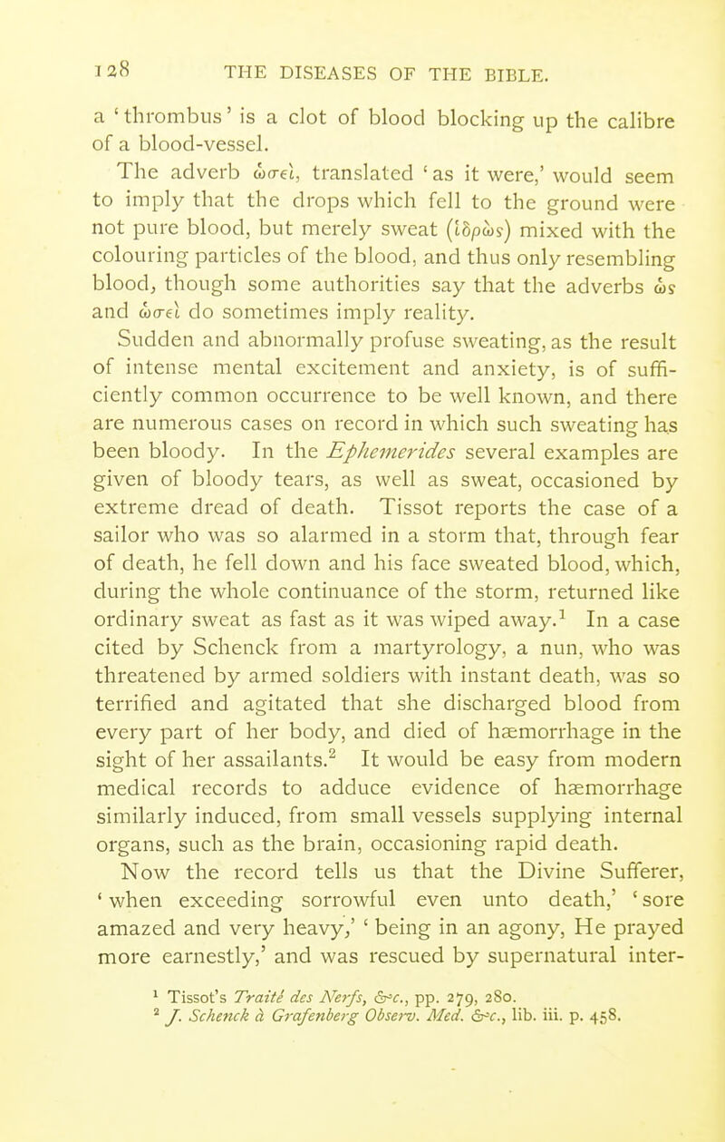 a ' thrombus' is a clot of blood blocking up the calibre of a blood-vessel. The adverb wo-et, translated ' as it were,' would seem to imply that the drops which fell to the ground were not pure blood, but merely sweat (i8pws) mixed with the colouring particles of the blood, and thus only resembling bloodj though some authorities say that the adverbs is and 0)0-61 do sometimes imply reality. Sudden and abnormally profuse sweating, as the result of intense mental excitement and anxiety, is of suffi- ciently common occurrence to be well known, and there are numerous cases on record in which such sweating has been bloody. In the Ephemerides several examples are given of bloody tears, as well as sweat, occasioned by extreme dread of death. Tissot reports the case of a sailor who was so alarmed in a storm that, through fear of death, he fell down and his face sweated blood, which, during the whole continuance of the storm, returned like ordinary sweat as fast as it was wiped away.-^ In a case cited by Schenck from a martyrology, a nun, who was threatened by armed soldiers with instant death, was so terrified and agitated that she discharged blood from every part of her body, and died of haemorrhage in the sight of her assailants.^ It would be easy from modern medical records to adduce evidence of haemorrhage similarly induced, from small vessels supplying internal organs, such as the brain, occasioning rapid death. Now the record tells us that the Divine Sufferer, ' when exceeding sorrowful even unto death,' ' sore amazed and very heavy/ ' being in an agony, He prayed more earnestly,' and was rescued by supernatural inter- ^ Tissot's Traite des N'erfs, &'c., pp. 279, 2S0. ^ /. Schenck d. Grafenberg Obse>-v. Med. &'c., lib. iii. p. 458.