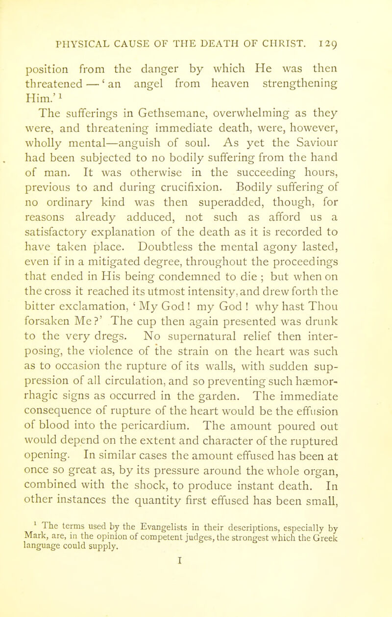 position from the danger by which He was then threatened —' an angel from heaven strengthening Him.' 1 The sufferings in Gethsemane, overwhelming as they were, and threatening immediate death, were, however, wholly mental—anguish of soul. As yet the Saviour had been subjected to no bodily suffering from the hand of man. It was otherwise in the succeeding hours, previous to and during crucifixion. Bodily suffering of no ordinary kind was then superadded, though, for reasons already adduced, not such as afford us a satisfactory explanation of the death as it is recorded to have taken place. Doubtless the mental agony lasted, even if in a mitigated degree, throughout the proceedings that ended in His being condemned to die ; but when on the cross it reached its utmost intensity, and drew forth the bitter exclamation, ' My God ! my God ! why hast Thou forsaken Me?' The cup then again presented was drunk to the very dregs. No supernatural relief then inter- posing, the violence of the strain on the heart was such as to occasion the rupture of its walls, with sudden sup- pression of all circulation, and so preventing such hasmor- rhagic signs as occurred in the garden. The immediate consequence of rupture of the heart would be the effusion of blood into the pericardium. The amount poured out would depend on the extent and character of the ruptured opening. In similar cases the amount effused has been at once so great as, by its pressure around the whole organ, combined with the shock, to produce instant death. In other instances the quantity first effused has been small, ^ The terms used by the Evangelists in their descriptions, especially by Mark, are, in the opinion of competent judges, the strongest which the Greek language could supply. I