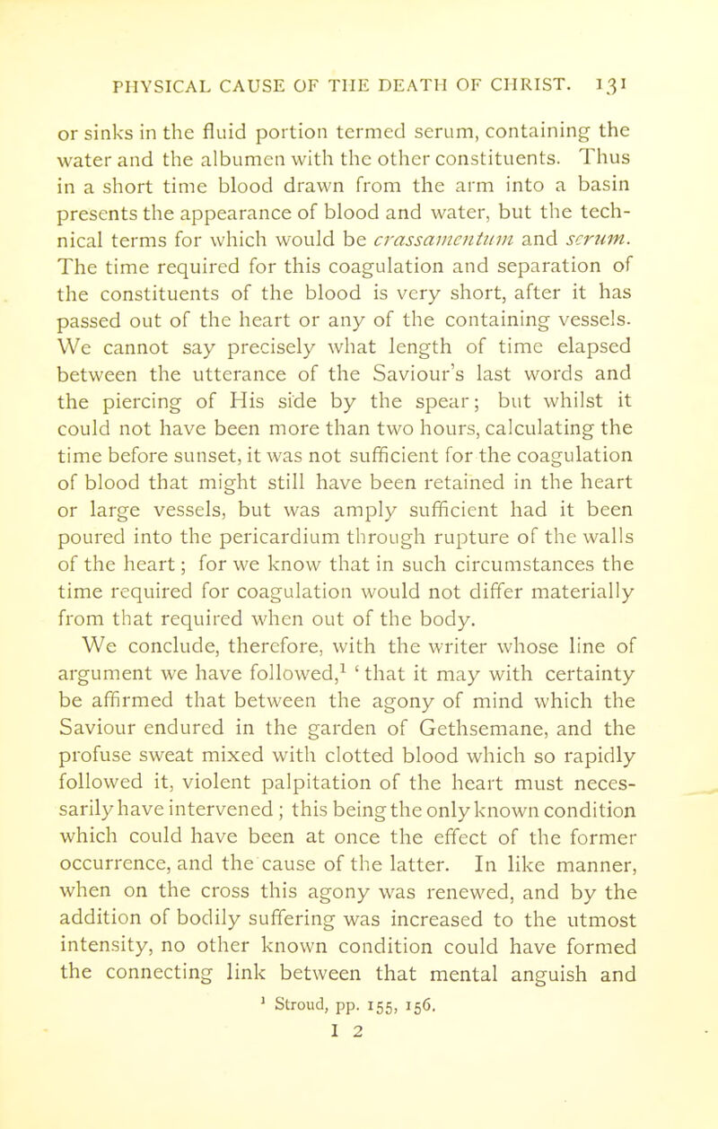 or sinks in the fluid portion termed serum, containing the water and the albumen with the otlier constituents. Thus in a short time blood drawn from the arm into a basin presents the appearance of blood and water, but the tech- nical terms for which would be crassaincntitvi and scrum. The time required for this coagulation and separation of the constituents of the blood is very short, after it has passed out of the heart or any of the containing vessels. We cannot say precisely what length of time elapsed between the utterance of the Saviour's last words and the piercing of His side by the spear; but whilst it could not have been more than two hours, calculating the time before sunset, it was not sufficient for the coagulation of blood that might still have been retained in the heart or large vessels, but was amply sufficient had it been poured into the pericardium through rupture of the walls of the heart; for we know that in such circumstances the time required for coagulation would not differ materially from that required when out of the body. We conclude, therefore, with the writer whose line of argument we have followed,^ ' that it may with certainty be affirmed that between the agony of mind which the Saviour endured in the garden of Gethsemane, and the profuse sweat mixed with clotted blood which so rapidly followed it, violent palpitation of the heart must neces- sarily have intervened ; this beingthe only known condition which could have been at once the effect of the former occurrence, and the cause of the latter. In like manner, when on the cross this agony was renewed, and by the addition of bodily suffering was increased to the utmost intensity, no other known condition could have formed the connecting link between that mental anguish and ' Stroud, pp. 155, 156. 1 2